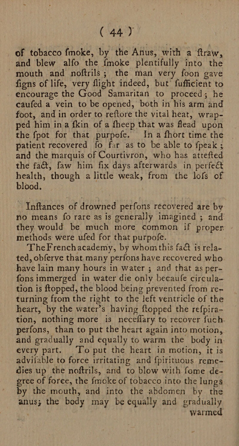 of tobacco fmoke, by the Anus, with a ftraw, and blew alfo the fmoke plentifully into the mouth and noftrils; the man very foon gave figns of life, very flight indeed, but’ fufficient to encourage the Good Samaritan to proceed; he caufed a vein to be opened, both in his arm and foot, and in order to reftore the vital heat, wrap- ped him ina fkin of a fheep that was flead upon the fpot for that purpofe. {na fhort time the patient recovered fo far as to be able to fpeak ; and the marquis of Courtivron, who has attefted the fact, faw him fix days afterwards in perfect health, though a little weak, from the lofs of blood. 7 Inftances of drowned perfons recovered are by no means fo rare as is generally imagined ; and they would be much more common if proper. methods were ufed for that purpofe. TheFrenchacademy, by whom this fa&amp; is rela- ted, obferve that many perfons have recovered who have lain many hours in water ; and that as per- fons immerged in water die only becaufe circula- tion is ftopped, the blood being prevented from re- turning from the right to the left ventricle of the heart, by the water’s having ftopped the refpira- tion, nothing more is neceflary to recover fuch perfons, than to put the heart again into motion,. and gradually and equally to warm the body in. every part. To put the heart in motion, it is advijable to force irritating and f{pirituous reme- dies up the noftrils, and to blow with fome de- gree of foree, the fmoke of tobacco into the lungs _ by the mouth, and into the abdomen by the anus; the body may be equally and gradually | warmed
