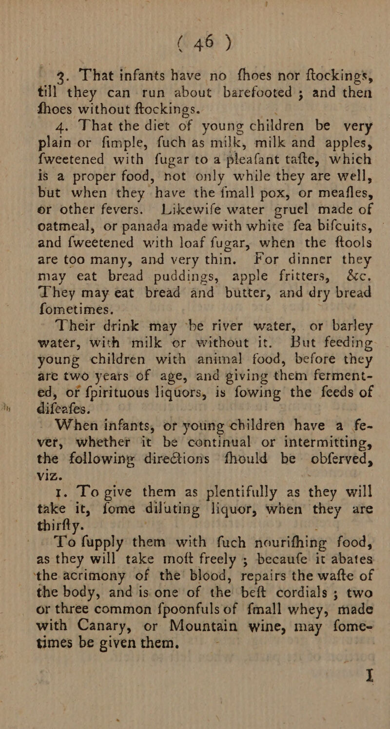 Ty 2. That infants have no fhoes nor ftockings, till they can run about barefooted ; and then fhoes without ftockings. 4. That the diet of young children be very plain or fimple, fuch as milk, milk and apples, fweetened with fugar to a pleafant tafte, which is a proper food, not only while they are well, but when they have the imall pox, or meafles, or other fevers. Likewife water gruel made of oatmeal, or panada made with white fea bifcuits, — and {weetened with loaf fugar, when the ftools are too many, and very thin. For dinner they may eat bread puddings, apple fritters, &amp;c. They may eat bread and butter, and dry bread fometimes. Their drink may “be river water, or barley water, with milk or without it. But feeding young children with animal food, before they are two years of age, and giving them ferment- ed, of fpirituous liquors, is fowing the feeds of difeafes. | - When infants, or young children have a fe- vet, whether it be continual or intermitting, the following direGtions fhould be obferved, Viz. 1. To give them as plentifully as they will take it, fome diluting liquor, when they are thirfty. : To fupply them with fuch nourifhing food, as they will take moft freely ; becaufe it abates the body, and is one of the beft cordials ; two or three common {fpoonfuls of fmall whey, made with Canary, or Mountain wine, may fome- times be given them.