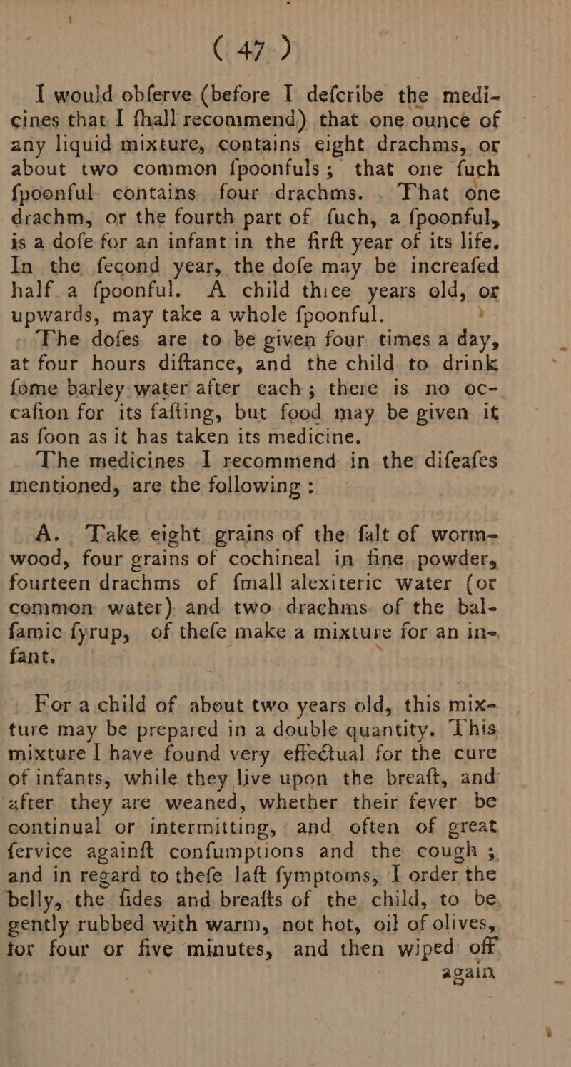 I would obferve (before I defcribe the medi- cines that I fhall recommend) that one ounce of any liquid mixture, contains eight drachms, or about two common fpoonfuls; that one fuch fpoonful. contains. four drachms. . That one drachm, or the fourth part of fuch, a fpoonful, is a dofe for an infant in the firft year of its life. In the fecond year, the dofe may be increafed half_a fpoonful. A child thiee years old, or upwards, may take a whole fpoonful. y . The dofes are to be given four times a day, at four hours diftance, and the child to drink fome barley water after each; there is no oc~ cafion for its fafting, but food may be given it as foon as it has taken its medicine. The medicines I recommend in. the difeafes mentioned, are the following : A. Take eight grains of the falt of worm- wood, four grains of cochineal in fine powder, fourteen drachms of fmall alexiteric water (or common water) and two drachms. of the bal- famic fyrup, of thefe make a mixture for an in- fant. , For a child of about two years old, this mix- ture may be prepared in a double quantity. ‘This mixture I have found very effectual for the cure of infants, while they live upon the breaft, and after they are weaned, whether their fever be continual or intermitting, and often of great fervice againft confumpuons and the cough ;. and in regard to thefe laft fymptoms, I order the ‘belly, the fides and breafts of the child, to. be, gently rubbed with warm, not hot, oil of olives, for four or five minutes, and then wiped off | ome | again