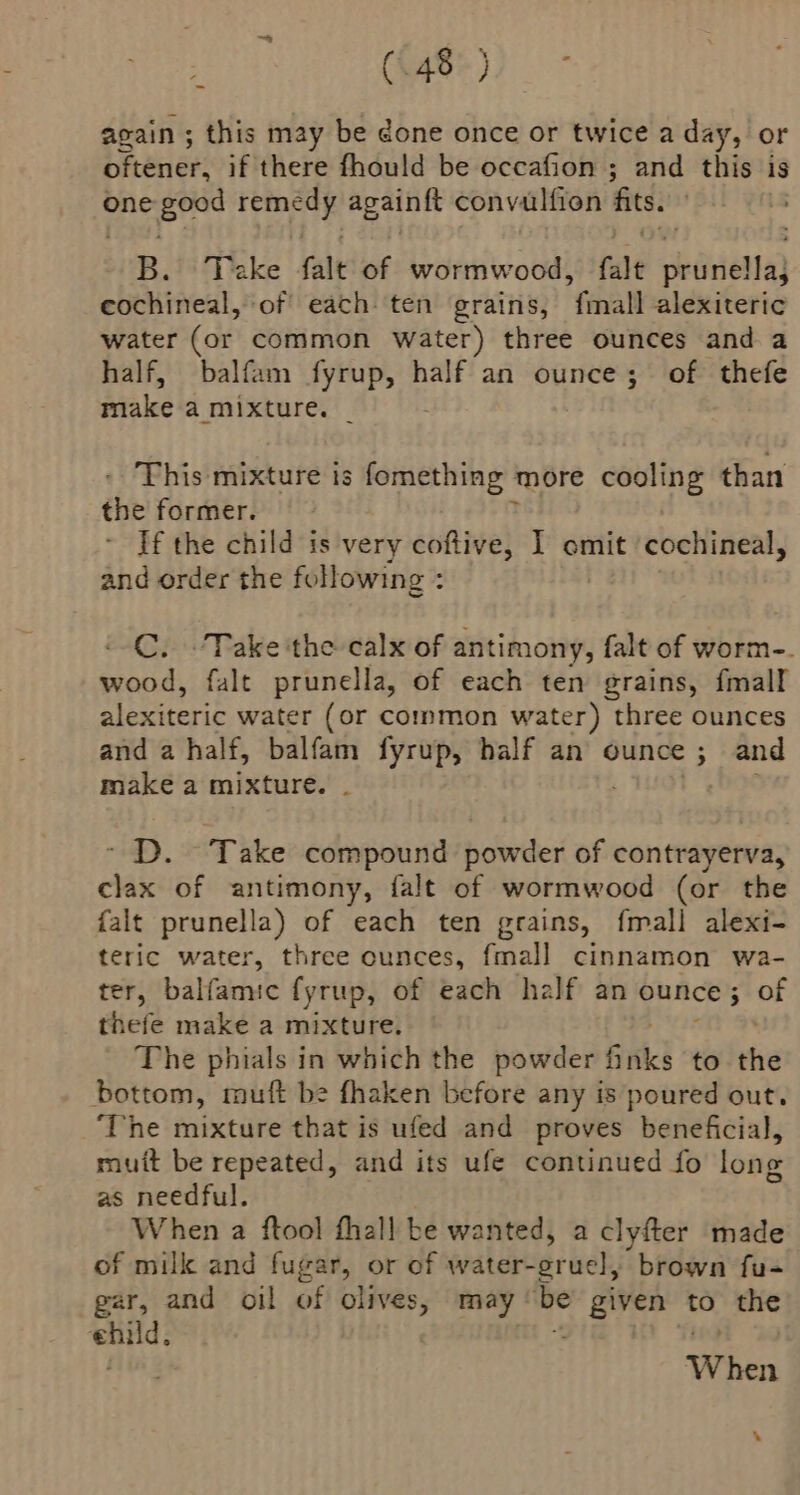 (S40%)) again ; this may be done once or twice a day, or ceri ee! if there fhould be occafion ; and this is one ain tate againft convalfien fits | B. Take falt of wormwood, fale shiirielfa) eochineal, of each ten grains, fenall alexiteric water (or common water) three ounces and a half, balfam fyrup, half an ounce; of thefe make a mixture. _ This mixture is fomething more cooling than the former. If the child is very coftive, I omit ‘cochineal, and order the following : C. Take ‘the calx of antimony, falt sf tbkn-. wood, falt prunella, of each ten grains, fmall alexiteric water (or common water) three ounces and a half, balfam fyrup, half an ounce ; and make a mixture. . . ~ D. Take compound powder of contrayerva, clax of antimony, falt of wormwood (or the falt prunella) of each ten grains, fmall alexi- teric water, three ounces, fmall cinnamon wa- ter, balfamic fyrup, of each half an peace. of thefe make a mixture. The phials in which the powder inks to the bottom, muft be fhaken before any is poured out. ‘The mixture that is ufed and proves beneficial, muit be repeated, and its ufe continued fo long as needful. When a ftool fhall be wanted, a clyfter made of milk and fugar, or of water- oruel; brown fu- gar, and oil of olives, may | be Hees to the berth When