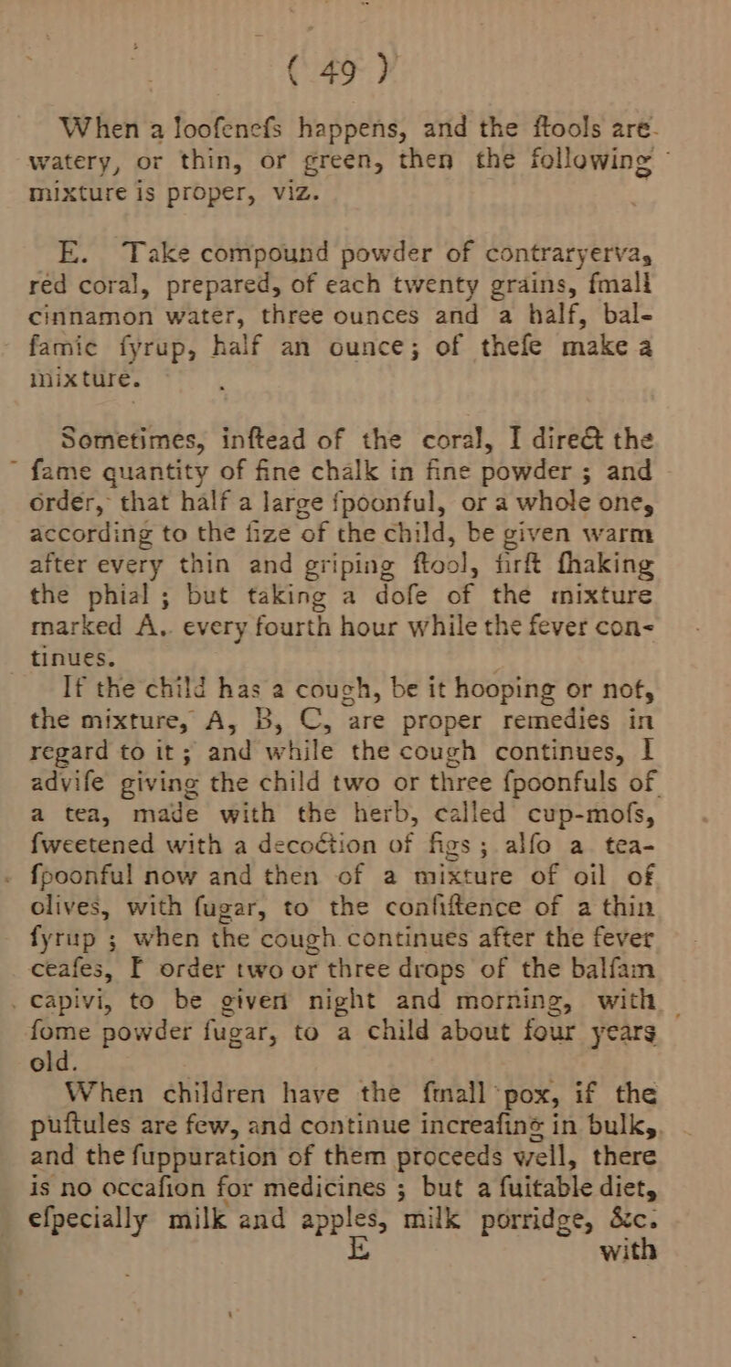 When a Joofenefs happens, and the ftools are. watery, or thin, or green, then the following © mixture is proper, viz. E. Take compound powder of contraryervay red coral, prepared, of each twenty grains, fmall cinnamon water, three ounces and a half, bal- famic fyrup, half an ounce; of thefe make a inixture. Sometimes, inftead of the coral, I dire&amp; the  fame quantity of fine chalk in fine powder ; and order, that half a large fpoonful, or a whole one, according to the fize of the child, be given warm after every thin and griping ftool, firft fhaking the phial ; but taking a dofe of the mixture marked A.. every fourth hour while the fever con- tinues. : If the child has a cough, be it hooping or nof, the mixture, A, B, C, are proper remedies in regard to it; and while the cough continues, | advife giving the child two or three fpoonfuls of. a tea, made with the herb, called cup-mofs, fweetened with a decoction of figs; alfo a tea- . fpoonful now and then of a mixture of oil of olives, with fugar, to the confiftence of a thin fyrup ; when the cough continues after the fever ceafes, [ order two or three drops of the balfam . Capivi, to be given’ night and morning, with — fome powder fugar, to a child about four years old. When children have the {mall pox, if the puftules are few, and continue increafiné in bulky, and the fuppuration of them proceeds well, there is no occafion for medicines ; but a fuitable diet, efpecially milk and apples, milk porridge, &amp;c. iD with