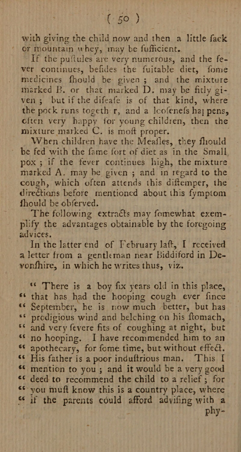 with giving the child now and then a little fack or mountain whey, may be fufficient. If the pufiules are very numerous, and the fe- ver continues, befides the fuitable diet, fome medicines fhould be given; and the mixture marked B. or that marked D. may be fitly gi- ven; but if the difeafe is of that kind, where the pock runs togeth r, and a lcofenefs ha} pens, cften very happy for young children, then the mixture marked C. is moft proper. When children have the Meailes, they fhould be fed with the fame fort of diet as in the Small, pox ; 1f the fever continues high, the mixture marked A. may be given ; and in regard to the cough, which often attends this diftemper, the direétians before mentioned about this fymptom fhould be obferved. The following extracts may fomewhat exem- plify the advantages obtainable by the foregoing advices, In the latter end of February laft, I received a letter from a gentleman near Biddiford in De- yonfhire, in which he writes thus, viz. ‘© There is a boy fix years old in this place, ** that has had the hooping cough ever fince *¢ September, he is now much better, but has «© prodigious wind and belching on his flomach, *< and very fevere fits of coughing at night, but ‘© no hooping. I have recommended him to an ‘* apothecary, for fome time, but without effec. ‘< His father is a poor induftrious man. This | ** mention to you ; and it would be a very good €¢ deed to recommend the child to a relief ; for **- you muft know this is a country place, where “ if the parents could afford advifing ae a - PAY o