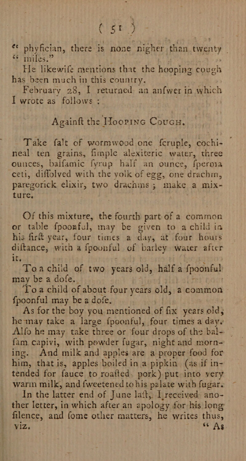 (st) # phyfician, there is none nigher than ona? ‘© miles. He likewife mentions that the bute couch has been much in this country. February 28, I returned: an anfwer in which I wrote as follows : . . Againft the Hoopinc Covcu. Take falt of wormwood one f{cruple, cochi- neal- ten grains, fimple alexiteric water, three ounces, balfamic fyrup half an ounce, fperma -ceti, diffolved with the yoik of egg, one drachin, paregorick elixir, two drachms ; make a mix- ture. Of this mixture, the fourth part of a common or table fpoorful, may be given to achild in his first year, four times a day, at four hours diftance, with a fpeonfol of barley water after it. Toa child of two years old, half a fpoonful may be a dofe.. Toa child of about four years old, a common fpoonful may be a dofe. As for the boy you mentioned of fix years old, he-may take a large fpoonful, four times a days Alfo he may take three or four drops of the bal-. {am. capivi, with powder fugar, night and morn- ing. And milk and apples are a proper food for him, that is, apples boiled in a pipkin (as if in- tended for fauce to roatted. pork). put into very warin milk, and fweetened tohis palate with fugar. In the latter end of June latt, LI received ano- ther letter, in which after an apology for his long filence, and fome other matters, he writes thus, Viz. gs Ag
