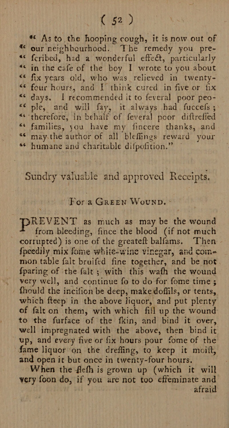 ~ *« Asto the hooping cough, it is now out of “ our neighbourhood. The remedy you pre- “< feribed, had a wonderful effet, particularly “< in the cafe of the boy I wrote to you about “* fix years old, who was relieved in twenty- “* four hours, and | think cured in five or fix << days. | recommended it to feveral poor peo- “< ple, and will fay, it always had. fuccels ; “* therefore, in behalf of feveral poor diftrefied “* families, you have my fincere thanks, and “© may-the author of all bleffings reward your ** humane and charitable difpofition.” Sundry valuable and approved Receipts. For a GREEN Wowvwnb. - REVENT as much as may be the wound from bleeding, fince the blood (if not much corrupted) is one of the greateft balfams. “Then - fpeedily mix fome whité-wine vinegar, and Come mon table falt bruifed fine together, and be not {paring of the falt ; with this wath the wound very well, and continue fo to do for fome time ; fhould the incifion be deep, makedoffils, or tents, which fteep in the above liquor, and put plenty of falton them, with which fill up the wound: to the furface of the fkin, and bind it over, well impregnated with the above, then bind it up, and every five or fix hours pour fome of the and open it but once in twenty-four hours. When the flefh is grown up (which it will very foon do, if you are not too effeminate and afraid