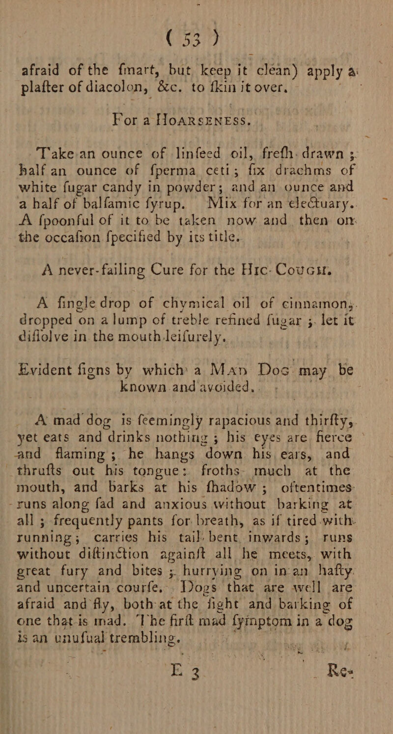 afraid of the fmart, but keep it ean apply ai platter of diacolon, eto fkin it over. ae a +e OPP eye ab Take an ounce of linfeed oil, frefh. drawn 35. half an ounce of fperma ceti; fix drachms of white fugar candy in powder; and. an-ounce and a half of balfamic fyrup. Mix for an electuary.. A fpoonful of it to be taken now and then om the occafion {pecified by its title. A never- failing Cure for the Hic-Coucu. A fingle drop of chymical oil of cinnamons. ere Ory on alump of treble refined fugar 3. let it diflolve in. the mouth leifurely. Evident fiens by which a Man Dos HUY, be known and avoided, . A mad dog is feemingly rapacious and thirfty,. yet eats and drinks nothing ; his eyes are ferce and flaming ;. he hangs ‘down his. ears, and thrufts out his tongue: froths- much at the mouth, and barks at his fhadow ; oftentimes: -runs along fad and anxious without barking at all ; frequently pants for breath, as if tired with. running; carries his tai], bent. inwards; runs without diftinction againft all he meets, with great fury and bites ; ; hurrying on in:an_ hafty. and uncertain courfe. “Dogs that are well are afraid and fly, both-at the fight and barking of one that is mad. The firft mad {yinptom in a “dog is an unufual trembling. rhe 8 iste tH Res