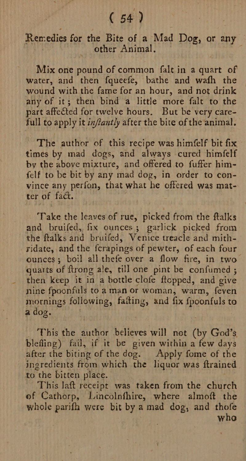 Remedies for the Bite of a Mad Dog, or any other Animal. Mix one pound of common falt in a quart of water, and then fqueefe, bathe and wafh the wound with the fame for an hour, and not drink any of it; then bind a little more falt to the part affected for twelve hours. But be very Care- full to apply it zx/fantly after the bite of the animal. The author of this recipe was himfelf bit fix times by mad dogs, and always cured himfelf by the above mixture, and offered to fuffer him- felf to be bit by any mad dog, in order to con- vince any perfon, that what he offered was mat- ter of fact. ‘Take the leaves of rue, picked from the ftalks and bruifed, fix ounces; garlick picked from the ftalks and bruifed, Venice treacle and mith- ridate, and the fcrapings of pewter, of each four ounces; boil all thefe over a flow fire, in two guarts of ftrong ale, till one pint be confumed ; then keep it in a bottle clofe ftcpped, and give nine fpoonfuls to a man or woman, warm, feven mornings following, faiting, and fix oe to a dog. This the author believes will not (by God’s blefling) fail, if it be given within a few days after the biting of the dog. Apply fome of the ingredients from which the liquor was ftrained to the bitten place. This laft receipt was taken from the church of Cathorp, Lincolnfhire, where almoft the whole parifh were bit by a mad dog, and thofe whoa