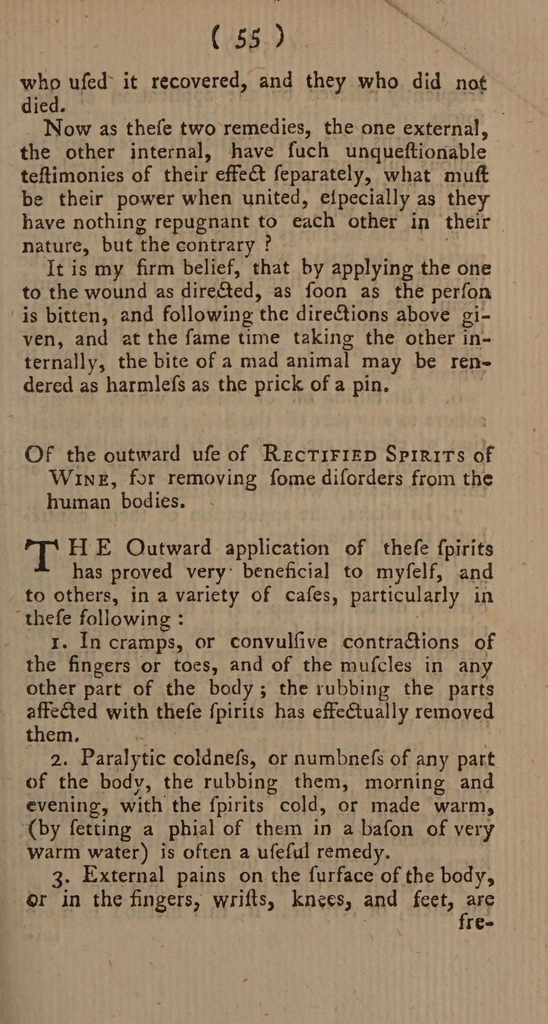 who ufed> it recovered, and ine who did not died. Now as thefe two’remedies, theone external, the other internal, have fuch unqueftionable teftimonies of their effect feparately, what muft be their power when united, elpecially as they have nothing repugnant to each other in their nature, but the contrary ? It is my firm belief, that by applying the one to the wound as directed, as foon as the perfon is bitten, and following the directions above gi- ven, and at the fame time taking the other in- ternally, the bite of a mad animal may be ren- dered as harmlefs as the prick of a pin. OF the outward ufe of RecriFrep Spirits of Wine, for removing fome diforders from the human bodies. T H E Outward application of thefe fpirits has proved very’ beneficial to myfelf, and to others, in a variety of cafes, particularly in thefe following : 1. In cramps, or convulfive contractions of the fingers or toes, and of the mufcles in any other part of the body; the rubbing the parts affected with thefe {pirits has effectually removed them. 2. Paralytic esate or numbnefs of any part of the body, the rubbing them, morning and evening, with the fpirits cold, or made warm, ‘(by fetting a phial of them in a bafon of very warm water) is often a ufeful remedy. 3. External pains on the furface of the body, or in the fingers, wrifts, knees, and feet, Fi r€-