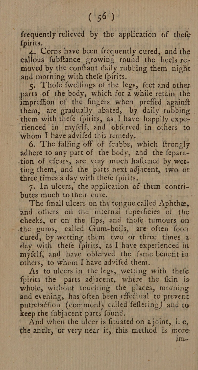frequently relieved PY the application of thefe {pirits. 4. Corns have eee frequently cured, and the callous fubftance growing round the ‘heels re- moved by the conftant daily rubbing them night _and morning with thefe {pirits. 5. Thofe fwellings of the legs, fcet and other. parts of the body, which for a while retain the imprefion of the fingers when preffed againf them, are gradually ‘abated, by daily rubbing | -them with thefe fpirirs, as I have happily expe- rienced in myfelf, and obferved in others to whom I have advifed this remedy, 6. The falling off of feabbs, which ftrongly adhere to any part of the body, and the fepara- tion of efcars, are very much haftened by wet- ting them, and the parts next adjacent, two or three times a day with thefe fpirits. 4. In ulcers, the application of them contri- - butes much to their cure. The fmall ulcers on the tongue.called Aphthe, and others on the internal “fuperficies of the cheeks, or on the lips, and thofe tumours on the gums, called Gum-boils, are often foon cured, by wetting them two or three times a day with thefe he as I have experienced in myfelf, and have obferved the fame benefit in others, to whom I have advifed them. As toulcers in the legs, wetting with thefe fpirits the parts adjacent, where the fkin is: whole, without touching the places, morning and evening, has often been effeClual to prevent putrefaction (commonly called feftering) and ta- keep the fubjacent parts found, And when the ulcer is fituated on ajoint, i.e, the ancle, or very near’ it,, this method is more. iim