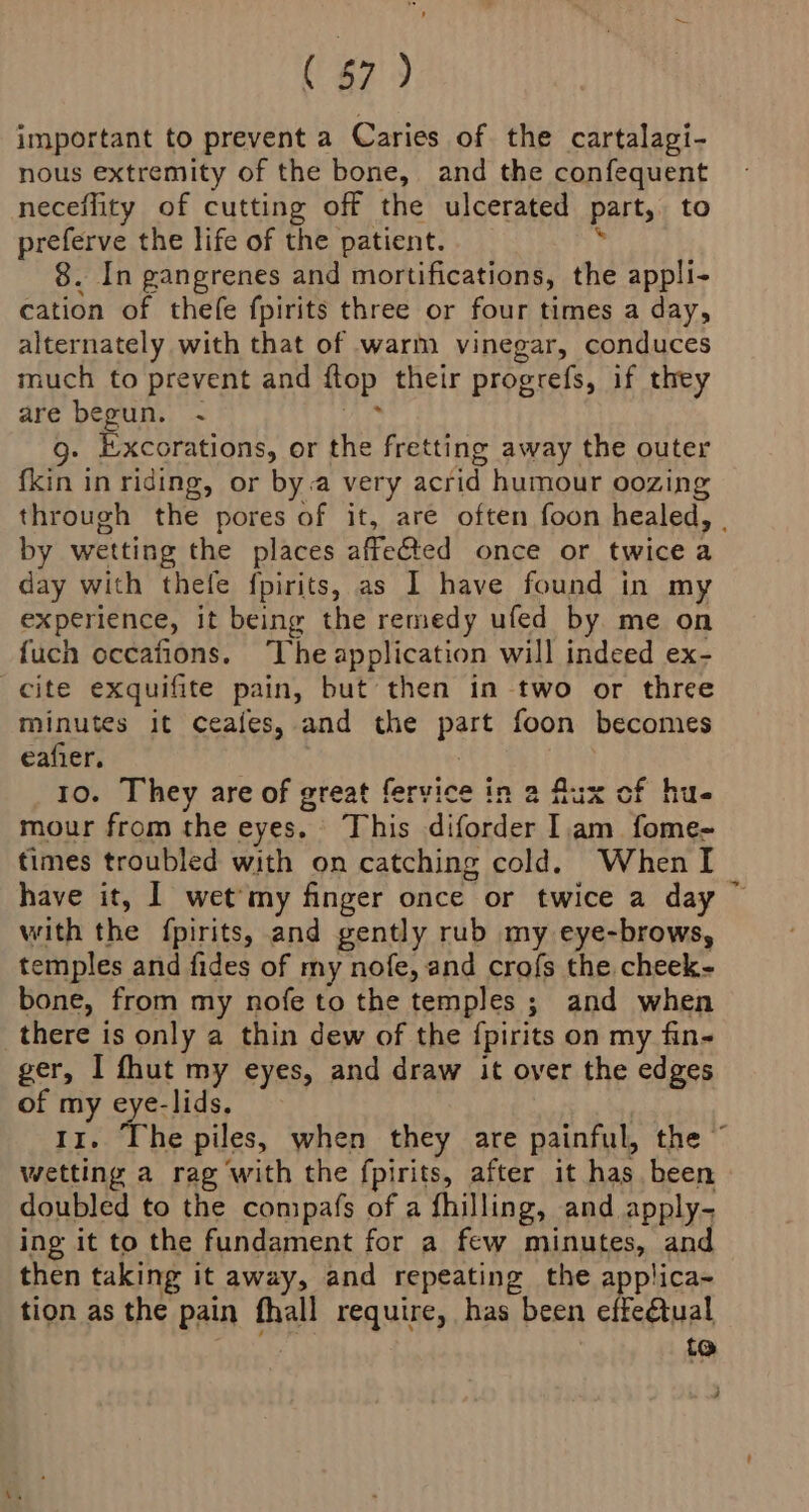 important to prevent a Caries of the cartalagi- nous extremity of the bone, and the confequent neceflity of cutting off the ulcerated part, to preferve the life of the patient. 8. In gangrenes and mortifications, the appli- cation of thefe fpirits three or four times a day, alternately with that of warm vinegar, conduces much to prevent and flop their progrefs, if they are begun. ~ g. Excorations, or the fretting away the outer {kin in riding, or bya very acrid humour oozing through the pores of it, are often foon healed, | by wetting the places affe&amp;ted once or twice a day with thefe fpirits, as I have found in my experience, it being the remedy ufed by me on {uch occafions. ‘The application will indeed ex- cite exquifite pain, but then in two or three minutes it ceaies, and the Hart foon becomes eafier. Io. They are of great fervice in 2 flux of hue mour from the eyes. This diforder Iam fome- times troubled with on catching cold. When I have it, | wet'my finger once or twice a day ~ with the {pirits, and gently rub my eye-brows, temples and fides of my nofe, and crofs the cheek- bone, from my nofe to the temples ; and when there is only a thin dew of the {pirits on my fin- ger, I fhut my eyes, and draw it over the edges of my eye-lids. 11. The piles, when they are painful, the © wetting a rag with the fpirits, after it has been doubled to the compafs of a fhilling, and apply- ing it to the fundament for a few minutes, and then taking it away, and repeating the applica- tion as the pain fhall require, has been effeétual to :