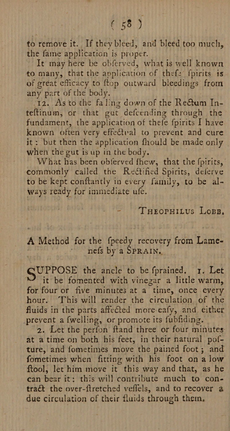 to remove it. If they bleed, and bleed too much, the fame applicaticn is proper. It may here be obferved, what is well known to many, that the application of thefz fpirits is of great efficacy to ftop outward bleedings from any part of the body. -12. As to the fa ling down of the Re&amp;tum In- teftinum, or that gut defcending through the fundament, the application of thefe fpirits. I have esa often very effe€tval to prevent and cure : but then the application fhould be made only sbiteh the gut is up in the body. What has been obferved fhew, that the fpirits, commonly called the Reétified Spirits, deferve to be kept conftantly in every family, to be al- ways ready for immediate ufe. - THeoruitus Loss, A Method for the fpeedy recovery from Lame- * nefs by a SPRAIN, GUPPOSE the ancle to be fprained. 1. Let “it be fomented with vinezar a little warm, for four or five minutes at a time, once every hour. This will render the circulation of the fluids in the parts affeted more-eafy, and. either prevent a {welling, or promote its fubfiding. 2. Let the perfon ftand three or four minutes: at atime on both his feet, in their natural pof- ture, and fometimes move the pained foot ; and fometimes when fitting with his foot on alow ftool, let him move it this way and that, as he can bear it: this will contribute much to con- tract the over-ftretched veflels, and to recover a due circulation of their fluids through them.