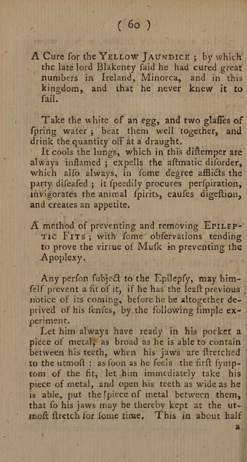 A Cure for the YELLow JAuNDICE ; by which _ the late lord Blakeney faid he had cured great numbers in Ireland, Minorca, and in this kingdom, and that he never knew it to fail. . Take the white of an egg, and two plalfes of fpring water; beat them well together, and drink the quantity off at a draught. It cools the lungs, which in ‘this diftemper are always inflamed ; expells the aftmatic diforder, which alfo always, in fome degreé afflicts the party difeafed ; it {peedily procures perfpiration, invigorates the animal fpirits, caufes digeftion, and creates an appetite. A method BE preventing and removing EprLep- Tic Fits; with fome obfervations tending to prove the virtue of Mufk in ge the Apoplexy. Any perfon fubje&amp; to the Epilepfy, may him-_ felf prevent a fit of it, if he has the leaft previous ; notice of its coming, before he be altogether de-— ptived of his fenfes, by.the following fimple ex-- periment. Let him always have ready in his pocket a piece of metal} as broad as he is able to contain between his teeth, when his jaws are ftretched to the utmoft : as foon as he feels the firft fymp- tom of the ft, let him immediately take. his piece of metal, and open his teeth as wide as he - is able, put the!piece of metal between them, that fo his jaws may be thereby kept at the ut- ' mmoft ftretch for fome time. This in about half a 2