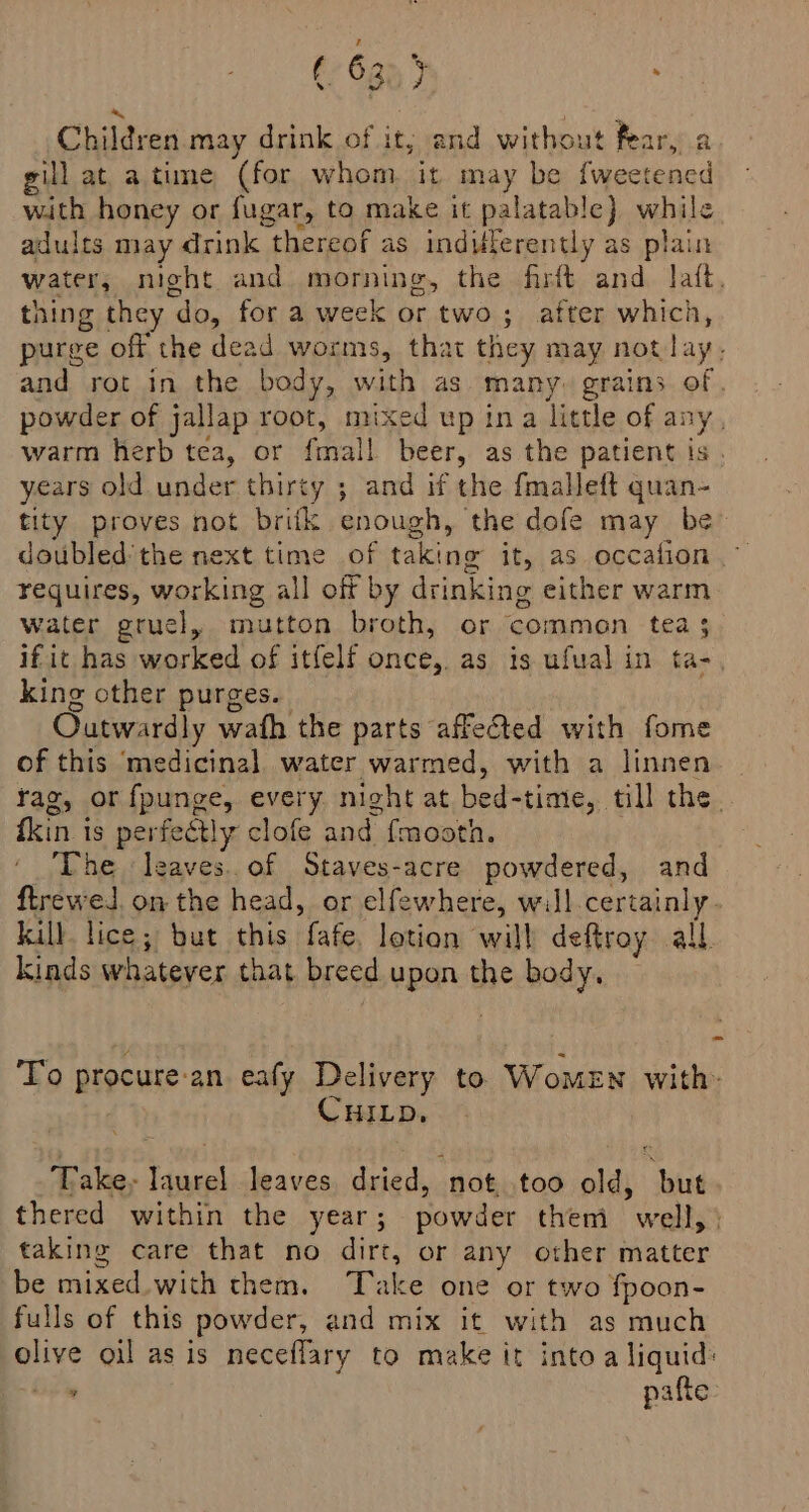 (> 6g) } ; a 4 Children may drink of it; and witho: t fear, a gill at a time ‘(for whom it may be fweetened with honey or fugar, to make it palatable} while adults may drink thereof as indifferently as plain water, night and morning, the firft and lat, thing they “do, for a week or two; after which, purge off the dead worms, that they may not lay. and rot in the body, with as many. grains of. powder of jallap root, mixed up ina little of any, warm herb tea, or fel beer, as the patient is . years old under thirty ; and if the fmalleft quan- tity proves not britk enough, ‘the dofe may be” doubled'the next time of taking it, as occafion requires, working all off by drinking either warm water gruel, mutton broth, or common tea 3 if it has worked of itfelf once, as is ufual in ta-, king other purges. Outwardly wath the parts affected with fome of this medicinal water warmed, with a linnen tag, or fpunge, every night at bed- -time, till the fkin is perfectly clofe and {mooth. The leaves. of Staves-acre powdered, and ftreweJl. on the head, or elfewhere, will.certainly. kill lice; but this fafe, lotion will deftroy all. kinds whatever that breed upon the body. To procure-an eafy Delivery to Women with. CHILD, Take, laurel leaves. dried, ‘not, too old, ‘but. thered within the year; powder them well, taking care that no dirt, or any other matter be mixed with them. Take one or two fpoon- fulls of this powder, and mix it with as much olive oil as is neceflary to make it into a liquid: is pafte: