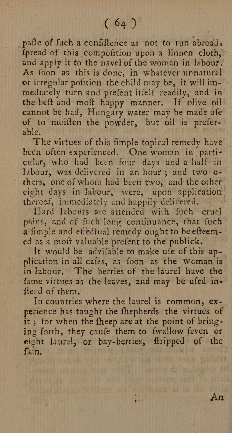 _pafte of fuch a confiftence as not to run abroad; fpread of this compofition upon a linnen cloth, and apply it to the navel of the woman in Jzbour. As foon as this is done, in whatever unnatural mediately turn and prefent itfelf readily, and in the beft and moft happy manner. If olive oil cannot be had, Hungary water may be made ufe of to moiften the powder, but oil is prefer- able. been often experienced. One woman in parti- cular, who had been four days anda half in labour, was delivered in an hour; and two o- thers, one of whom had been two, and the other thereof, immediately and happily delivered. Hard labours are attended with fuch cruel pains, and of fuch long continuance, that fuch a fimple and effectual remedy ought to be efteem- ed as a moft valuable prefent to the publick. It would be advifable to make ufe of this ap- plication in all cafes, as foon as the woman is in Jabour. The berries of the laurel have the fame virtues as the leaves, and may be ufed: in- dterd of them. In countries where the laurel is common, ex- perience has taught the fhepherds the virtues of it ; for when the fheep are at the point of bring- ing forth, they caufe them to fwallow feven or eight laurel, or bay-berties, ftripped of the fkin. .