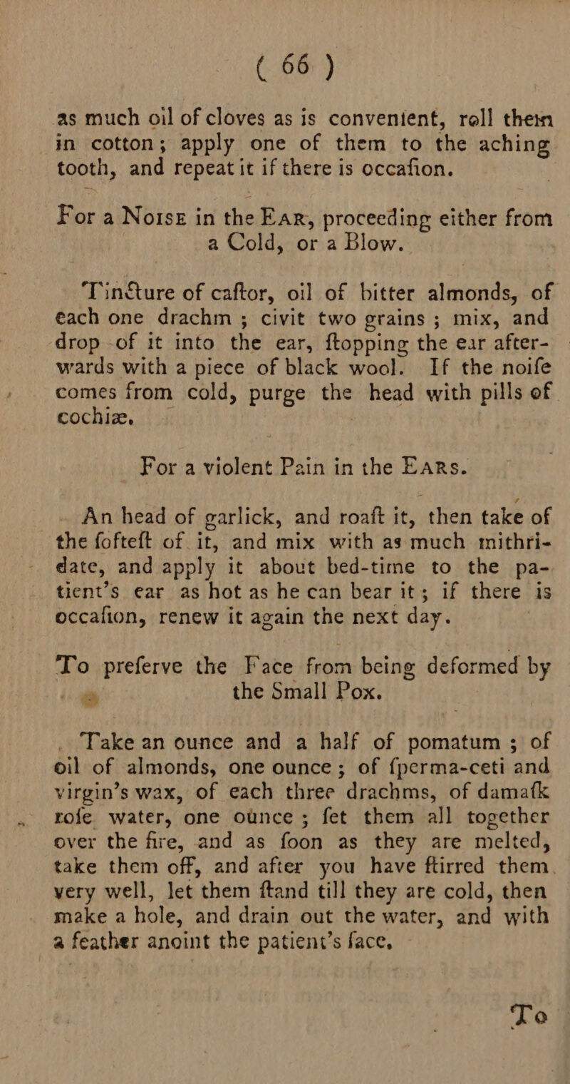 as much oil of cloves as is convenient, roll thei in cotton; apply one of them to the aching tooth, and repeat it if there is occafion. For a Notsz in the Ear, proceeding either from a Cold, or a Blow. Tincture of caftor, oi] of bitter almonds, of each one drachm ; civit two grains ; mix, and drop of it into the ear, ftopping the ear after- wards with a piece of black wool. If the noife comes from cold, purge the head with pills of cochiz, | For a violent Pain in the Ears. An head of garlick, and roaft it, then take of the fofteft of it, and mix with as much mithri- date, and apply it about bed-time to the pa- tient’s ear as hot as he can bear it; if there is occalion, renew it again the next day. To preferve the Face from being deformed by ‘i the Small Pox. Take an ounce and a half of pomatum ; of oil of almonds, one ounce; of {perma-ceti and virgin’s wax, of each three drachms, of damafk rofe. water, one ounce ; fet them all together over the fire, and as foon as they are melted, take them off, and after you have ftirred them very well, let them ftand till they are cold, then make a hole, and drain out the water, and with a feather anoint the patient’s face, To