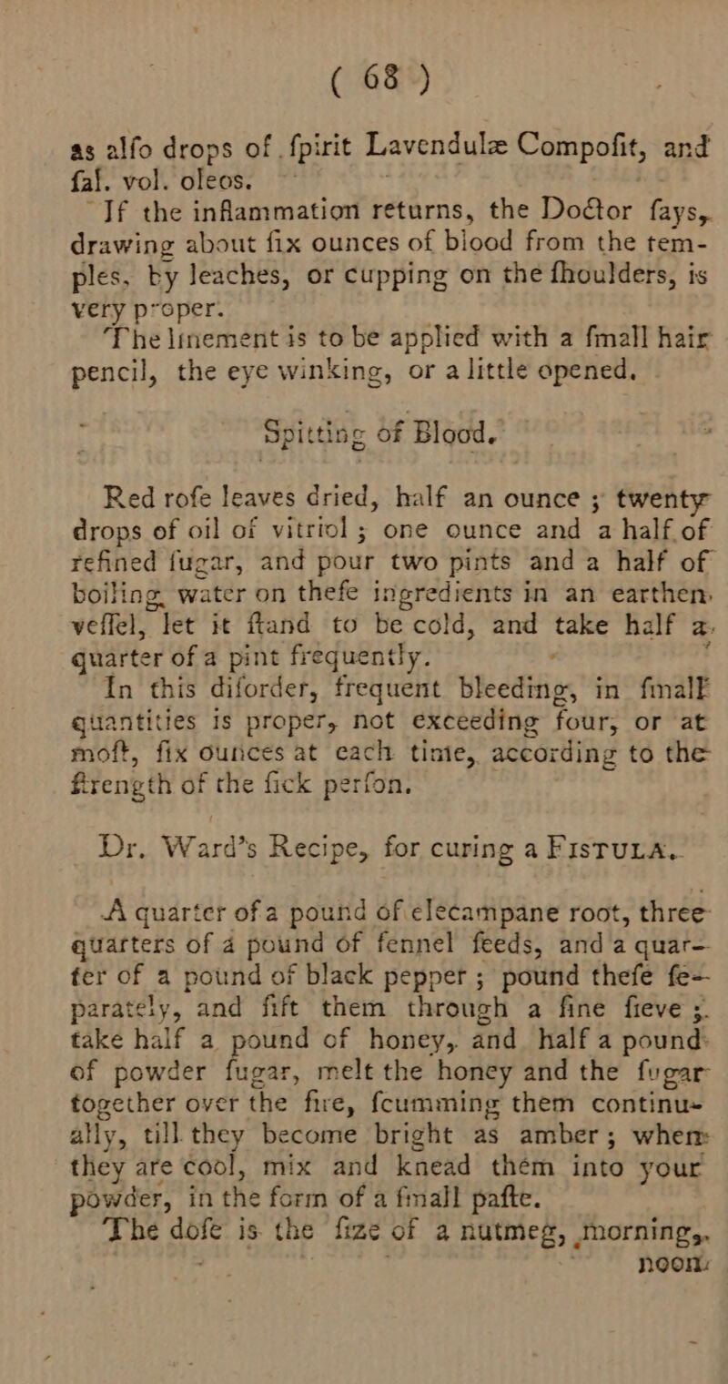 alfo drops of fpirit Lavendul Compofit, and fal vol. oleos. If the inflammation returns, the Dodtor fays,. drawing about fix ounces of bined from the tem- ples, by leaches, or cupping on the fhoulders, is very p*oper. The lmement is to be applied with a fmall hair pencil, the eye winking, or a little opened, Spitting of Blood. Red rofe leaves dried, half an ounce ; twen drops of oil of vitriol; one ounce and a half of refined fugar, and pour two pints and a half of boiling. water on thefe Ingredients in an earthen, veffel, “let it fiand to be cold, and take half a: quarter of a pint frequently. ’ In this diforder, frequent bleeding, in fmalF quantities Is proper, not exceeding four; or at moft, fix ounces at each tinie,, according to the frength of the fick perfon. Dr, Ward’s Recipe, for curing a FisTuta. A quarter of a pound of elecampane root, three: quarters of 4 pound of fennel feeds, and a quar— ter of a pound of black pepper ; pound thefe fe- parately, and fift them through a fine fieve ; take half a pound of honey, and_ half a pound: of powder fugar, melt the honey and the fugar together over the fire, {cumming them continu ally, till they become bright as amber ; when: they are cool, mix and knead them into your powder, in the form of a fmall pafte. The Bole is the fine of 4 nutmeg, morning,, noon: