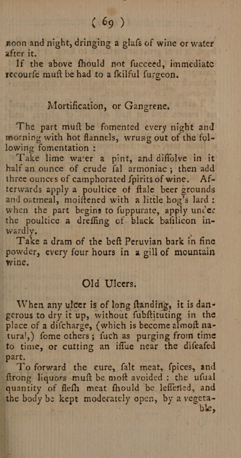 (6690) di. : noon and night, dringing a glafs of wine or water after it. | If the above fhould not fucceed, immediate recourfe muft be had to a fkilful furgeon. Mortification, or Gangrene. The part muft be fomented every night and morning with hot flannels, wrung out of the fol- lowing fomentation : . | ‘Take lime water a pint, and diflolve in it half an ounce of crude fal armoniac; then add three ounces of camphorated fpiritsof wine. Af- terwards apply a poultice of ftale beer grounds and oatmeal, moiftened with a little hog’s lard : when the part begins to fuppurate, apply uncer the poultice a drefing of. black bafilicon in- wardly. Eb itae Take a dram of the beft Peruvian bark in fine powder, every four hours in a gill of mountain wine, Old Ulcers: When any ulcer is of long ftanding, it is dan- gerous to dry it up, without fubftituting in the place of a difcharge, (which is become almoft na- tural,) fome others; fuch as purging from time to time, or cutting an iffue near the difeafed part. To forward the cure, falt meat, fpices, and flrong liquors muft be moft avoided : the ufual quantity of flefh meat fhould be lefferied, and the body be kept moderately open, by a vegeta ke,