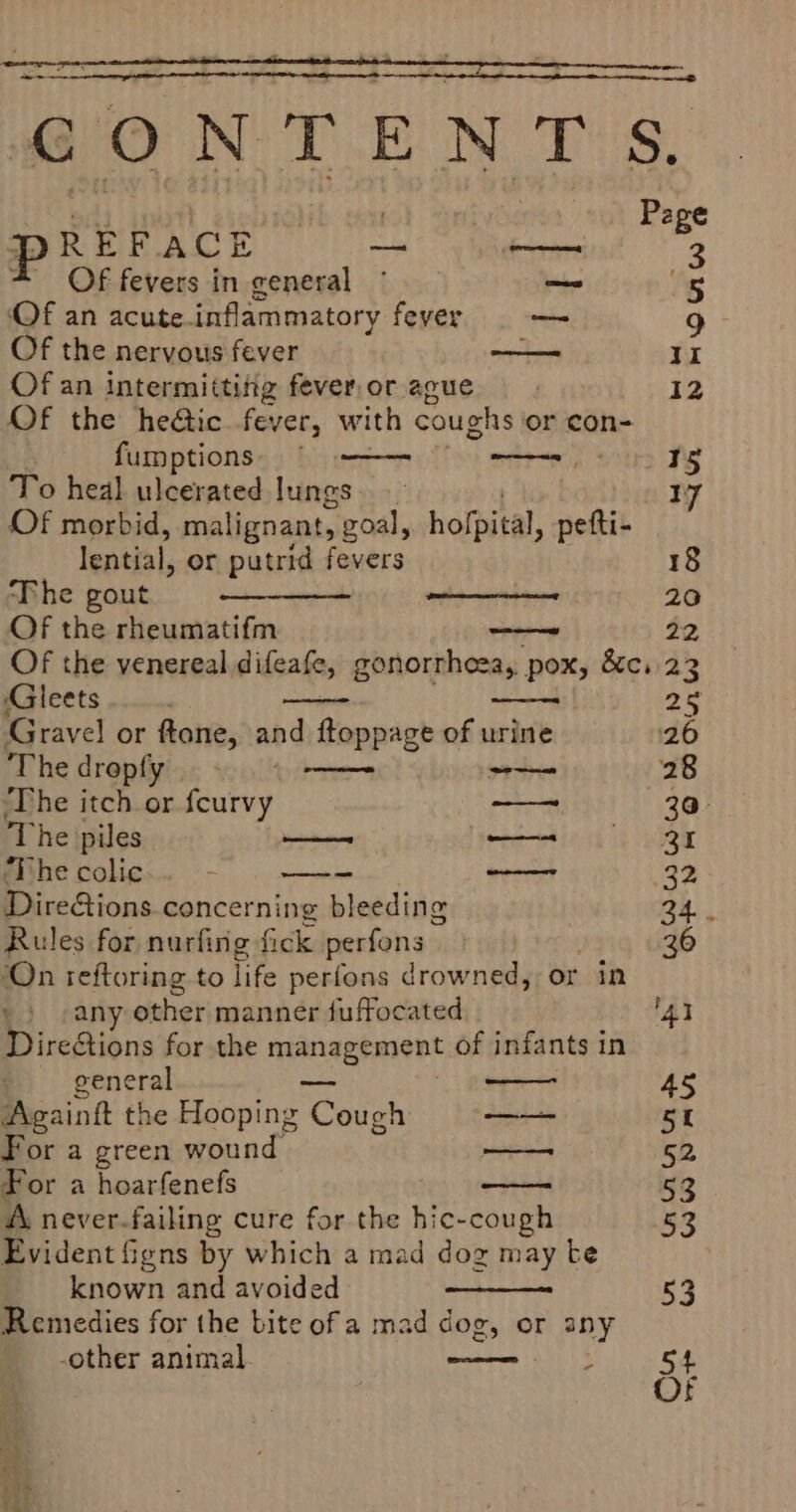 ZS nena GONTENTS, f 7 Pape P R EF ACE — es 3 Of fevers in general © ~— ts Of an acute. inflammatory fever oo — 9 Of the nervous fever poe II Of an intermitting fever,or ague | 12 Of the heétic fever, with coughs or con- fumptions § —— etre) site TY To heal ulcerated lungs. 17 Of morbid, malignant, goal, holpital, petti- lential, or putrid fevers 18 ‘Phe gout 20 Of the rheumatifm none 22 Of the venereal difeafe, gonorrheea, pox, &amp;c. 23 ‘Gleets 2° Gravel or ftone, and ftoppage of urine 26 The drepfy ee ~~ 28 ‘The itch or fourvy — 30° ‘The piles a etetiend a eer ‘The colic ; = —_— 3 Dire&amp;ions.concerning bleeding 24. Rules for nurfing fick perfons 36 ‘On teftoring to life perfons drowned, or in e) sany other manner fuffocated ‘AI DireGions for the management of infants in general 45 Againtt the Hooping pokes —— 5 For a green wound —— 52 For a hoarfenefs 53 A never-failing cure for the hic-cough 53 Evident figns by which a mad dog may te known and avoided 53 Remedies for the bite ofa mad dog, or any -other animal ;
