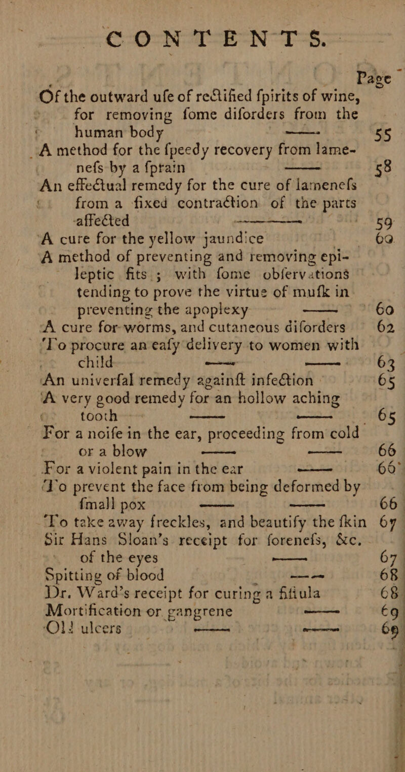er S. Of the outward ufe of reStiified f pirits of wine, for removing fome diforders from the human body A method for the fpeedy recovery from lame- nefs by a {prain An effetual remedy for the cure of lamenefs from a fixed contraction of the parts affected — ‘A cure for the yellow jaundice | A method of preventing and removing epi- leptic fits ; with fome obferve ations tending to prove the virtue of mufk in preventing the apoplexy A cure for-worms, and cutaneous diforders ‘To procure an ealy delivery to women with chi —— An univerfal remedy againft infe@tion | ‘A very good eeeey for an hollow aching tooth - Te ene For a noife in the ear, proceeding from cold or a blow rgpens For a violent pain in the ear ‘Yo prevent the face from being deformed by {mall pox ‘To take away freckles, and beautify the fkin of the eyes Spitting of blood eae! Dr. Ward’s receipt for curing a fifiula Mortification or gangrene ‘Ol! ulcers | eee 55 58 59 69.