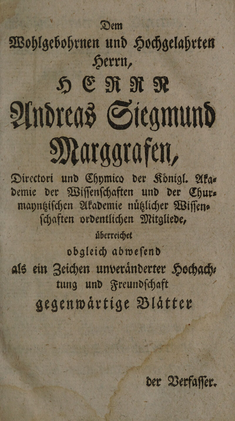 Se Dem Wohlzebohrnen und Sahgeaßeen | „Herrn, HE RRR A Indrens Siegmund Marggrafen, Directori und Ehymico der Koͤnigl. Aka⸗ demie der Wiſſenſchaften und der Chur⸗ mayntziſchen Akademie nuͤtzlicher Wiſſen⸗ ſchaften ordentlichen Mitgliede, uͤberreichet obgleich abweſend als ein Zeichen unveraͤnderter Hochach⸗ tung und Freundſchaft gegenwaͤrtige Blaͤtter der Verfaſſer.