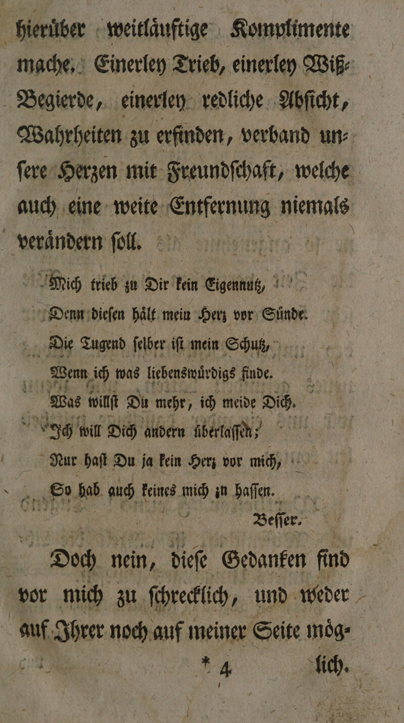 | hierüber weitlaͤuſtige Komplimente mache. Einerley Trieb, einerley Wiß⸗ Begierde, einerley redliche Abſicht, Wahrheiten zu erfinden, verband un⸗ ſere Herzen mit Freundſchaft, welche auch eine weite Entfernung niemals verandern ſoll. sy Mich trieb zu Dir kein Eigennutz Denn dieſen haͤlt mein Herz vor Sünde: Die Tugend ſelber iſt mein Schutz, 2 Wenn ich was liebenswuͤrdigs finde. x 4 Wos wilt Du mehr, ich meide Dich. Ich will Dich andern überlaſſh! / Nur haſt Du ja kein Herz vor mich, ir 6 2 bab auch keines mich in haſſen. | | Beff er. Doch nein, dice Gedanken find vor mich zu ſchreclich, und weder 5 af sort noch auf meiner Seite moͤg⸗