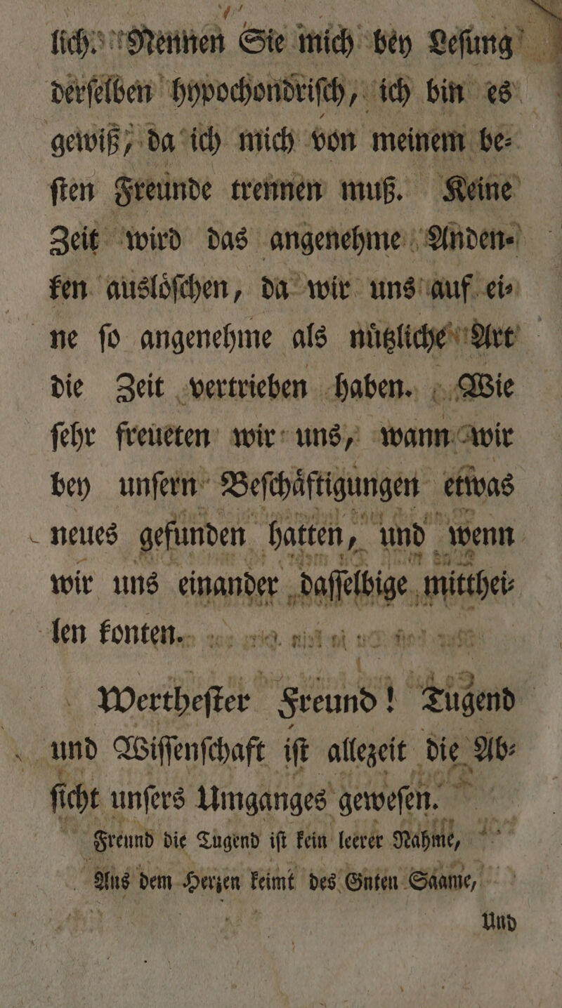 che Nennen Sie mich bey Leſung derselben hypochondriſch, ich bin es gewiß da ich mich von meinem be⸗ ſten Freunde trennen muß. Keine Zeit wird das angenehme Anden⸗ ken ausloͤſchen, da wir uns auf ei⸗ ne ſo angenehme als nützliche Art die Zeit vertrieben haben. Wie ſehr freueten wir uns, wann wir bey unſern Beſchäftigungen etwas neues gefunden hatten, 7 und wenn wir uns einander ae mie len konten. mie. nit vi 10 wertheſter Sreund! 35 An und Wiſſenſchaft if allezeit die Ab⸗ 8 icht unſers Umganges geweſen. Freund die Tugend it fein leerer Nahme, ad dem e keimt des Gnten Saame, Und