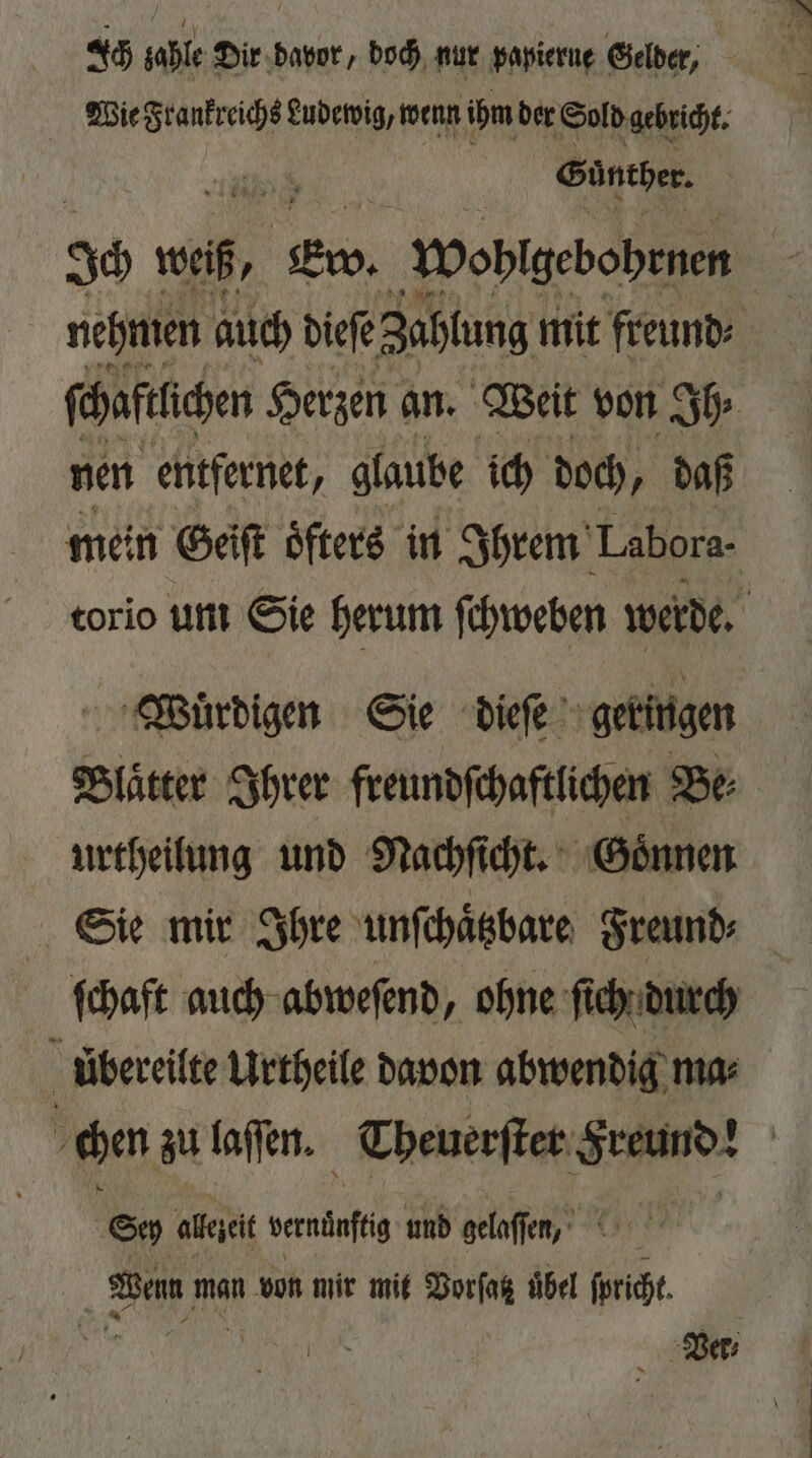 Wie Frankreichs Ludewig, wenn ihm der Sold gebricht. 8 Günther. nehmen auch dieſe Zahlung mit freund ſchaftlchen Herzen an. Weit von Ih⸗ nen entfernet, glaube ich doch, daß ein Geiſt öfters in Ihrem Labora- torio um Sie herum ſchweben werde. Wuͤrdigen Sie dieſe geringen Blätter Ihrer freundſchaftlichen Be urtheilung und Nachſicht. Goͤnnen Sie mir Ihre unſchaͤtzbare Freund⸗ ſchaft auch abweſend , ohne ſich durch übereilte Urtheile davon abwendig ma⸗ ; chen zu laſſen. Theuerſter Sande | © alezeit wanne und gelaſſen, Wenn man von mir mit Vorſatz übel ſpricht. I Ver,