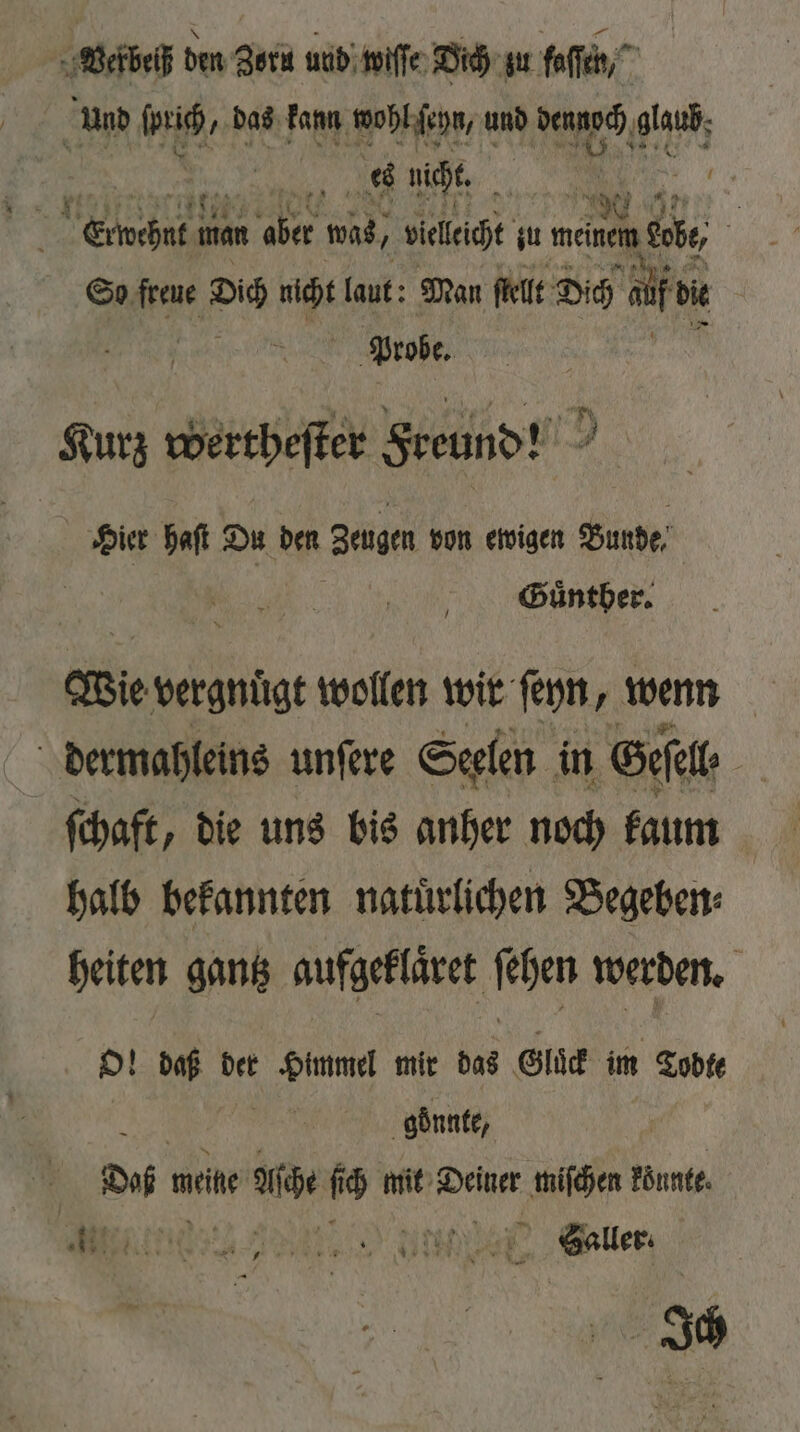 Vekbeiß den Zorn und wiſſe Dich zu Hoffe und 7 das kann wohl ſeyn, und dennoch glaub; F | ere man aber was, 2 vielleicht zu e So freue Dich 15 laut: Man ſtellt Dich de 8 Probe. Kurz wertheſter Freund! I. 00 haſt Du den Zeugen von ewigen Bunde 5 Guͤnther. ie vergnügt wollen wir ſeyn, wenn dermahleins unſere Seelen in Gesel ſchaft, die uns bis anher noch kaum halb bekannten natürlichen Begeben⸗ heiten gantz aufgeklaͤret ſehen werden. O! daß der Himmel mir das Gluͤk im Todte goͤnnte, Dun weine Asche f ch mit Weh e könnte. 11 Menne 2 ler | Ich