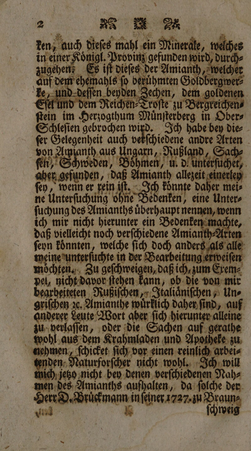 2 N 2 ken, auch dieſes mahl ein Minerale, welches in einer Koͤnigl. Provinz gefunden wird, durch⸗ zugehen; Es iſt dieſes der Amianth, welcher auf dem ehemahls fo berühmten Goldbergwer⸗ ke, und deſſen beyden Zechen, dem goldenen A und dem Reichen⸗Troſte zu Bergreichen⸗ ſtein im Herzogthum Muͤnſterberg in Ober⸗ Schleſien gebrochen . „Ich habe bey die⸗ ſer en 1 v i Ba | von Awpfanth aus Ungarn, Rußland, Sach⸗ fir,‘ Shweden, Boͤhmen, u. Ae aber gefunden, daß Amianth allezeit einerley ſey, wenn er rein iſt. Se koͤnnte daher mei⸗ ne Unterſuchung ohne Bedenken, eine Unter⸗ ſuchung des Amianths uͤberhaupt nennen, wenn ich mir nicht hierunter ein Bedenken machte, daß vielleicht noch verſchiedene Amianth⸗Arten ſeyn koͤnnten, welche ſich doch anders als alle meine unterſuchte in der Bearbeitung erweiſen moͤchten. Zu geſchweigen, daß ich, zum Exem⸗ pel, nicht davor ſtehen kann, ob die von mir bearbeiteten Rußiſchen,⸗Italiaͤniſchen, Uns griſchen ze. Amianthe wuͤrklich daher find, auf anderer Leute Wort aber ſich hierunter alleine zu verlaſſen, oder die Sachen auf gerathe wohl aus dem Krahmladen und Apotheke zu nehmen, ſchicket ſich vor einen reinlich arbei⸗ tenden Naturforſcher nicht wohl. Ich will mich jetzo nicht bey denen verſchiedenen Nah⸗ men des Amianths aufhalten, da ſolche der Herr D. Bruckmann in ſeiner 1727. zu Braun⸗ K ſchweig 15 914 ——
