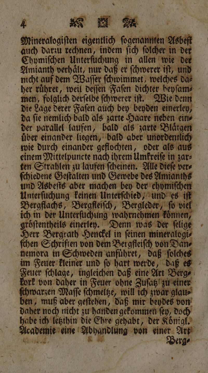 &amp; N Mineralogiſten eigentlich ſogenannten Asbeſt auch darzu rechnen, indem ſich ſolcher in de Chymiſchen Unterſuchung in allen wie de Amianth verhaͤlt, nur daß er ſchwerer iſt, und nicht auf dem Waſſer ſchwimmet, welches da⸗ her ruͤhret, weil deſſen Faſen dichter beyſam⸗ men, folglich derſelbe ſchwerer iſt. Wie denn die Lage derer Faſen auch bey beyden einerley, da ſie nemlich bald als zarte Haare neben ein⸗ der parallel laufen, bald als zarte Blaͤtgen über einander liegen, bald aber unordentli wie durch einander geflochten, oder als aus einem Mittelpuncte nach ihrem Umkreiſe in zar⸗ ten Strahlen zu laufen ſcheinen. Alle dieſe ver⸗ ſchiedene Geſtalten und Gewebe des Amianths und Asbeſts aber machen bey der ehymiſchen Unterſuchung keinen Unterſchied, und es iſt Bergflachs, Bergfleiſch, Bergleder, ſo vi ich in der Unterſuchung wahrnehmen koͤnnen, groͤſtentheils einerley. Denn was der ſelige Herr Bergrath Henckel in feinen mineralogi⸗ ſchen Schriften von dem Bergfleiſch von Dan⸗ nemora in Schweden anfuͤhret, daß ſolches im Feuer kleiner und ſo hart werde, daß es gar ſchlage, ingleichen daß eine Art Berge kork von daher in Feuer ohne Zuſatz zu einer ſchwarzen Maſſe ſchmeltze, will ich zwar glau⸗ ben, muß aber geſtehen, daß mir beydes von daher noch nicht zu handen gekommen ſey, doch habe ich letzthin die Ehre gehabt, der Koͤnigl. Academie eine Abhandlung von einer Art a u“ | Berg⸗ Yo „