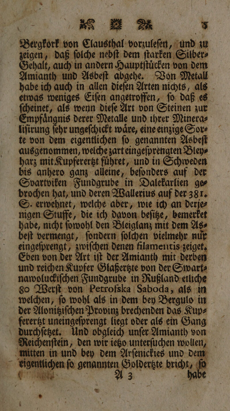 Ka %* Bergkork von Clausthal vorzuleſen, und zu zeigen, daß ſolche nebſt dem ſtarken Silber⸗ Gehalt, auch in andern Hauptſtuͤcken von dem Amianth und Asbeft abgehe. Von Metall habe ich auch in allen dieſen Arten nichts, als etwas weniges Eiſen ee ſo daß es ſcheinet, als wenn dieſe Art von Steinen zur Empfaͤngnis derer Metalle und ihrer Minera⸗ liſirung ſehr ungeſchickt wäre, eine einzige Sor⸗ te von dem eigentlichen ſo genannten Asbeſt ausgenommen, welche zart eingeſprengten Bley⸗ harz mit Kupferertzt fuͤhret, und in Schweden bis anhero ganz alleine, beſonders auf der Svartviken Fundgrube in Dalekarlien ge⸗ brochen hat, und deren Wallerius auf der 381. S. erwehnet, welche aber, wie ich an derje⸗ nigen Stuffe, die ich davon beſitze, bemerket habe, nicht ſowohl den Bleiglanz mit dem As⸗ beſt vermengt, ſondern ſolchen vielmehr nur eingeſprengt, zwiſchen denen filamentis zeiget. Eben von der Art iſt der Amianth mit derben und reichen Kupfer Glaßertzte von der Swart⸗ nawoluckiſchen Fundgrube in Rußland etliche 80 Werſt von Petrofska Saboda, als in welchen, ſo wohl als in dem bey Bergulo in der Alonitziſchen Provinz brechenden das Kup⸗ ferertzt uneingeſprengt liegt oder als ein Gang durchſetzet. Und obgleich unſer Amianth von RMeichenſtein, den wir ietzo unterſuchen wollen, mitten in und bey dem Arſenickies und dem eigentlichen fo genannten Goldertzte bricht, 5 5 A 3 habe *