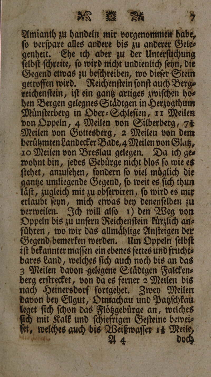 * * M * Amianth zu handeln mir vorgenommen habe, ſo verſpare alles andere bis zu anderer Gele⸗ genheit. Ehe ich aber zu der Unterſüchung ;ᷓętelbſt ſchreite, fo wird nicht undienlich ſeyn, die Gegend etwas zu beſchreiben, wo dieſer Stein getroffen wird. Neichenſtein Fo reichenſtein, iſt ein gantz artiges zwiſchen ho hen Bergen gelegnes Staͤdtgen in Herzogthum Muͤnſterberg in Ober⸗Schleſien, 11 Meilen von Oppeln, 4 Meilen von Silberberg, 7&amp; Meilen von Gottesberg, 2 Meilen von dem berühmten Landecker Bade, 4 Meilen von Glatz, 10 Meilen von Breslau gelegen. Da ich ges wohnt bin, jedes Gebuͤrge nicht blos ſo wie es ſtehet, den, ſondern ſo viel moͤglich die gantze umliegende Gegend, ſo weit es ſich thun laͤſt, zugleich mit zu obſerviren, fo wird es mir erlaubt ſeyn, mich etwas bey denenſelben zu verweilen. Ich will alſo 1) den Weg von Oppeln bis zu unſern Reichenſtein kuͤrzlich an⸗ fuͤhren, wo wir das allmaͤhlige Anſteigen 55 Gegend bemerken werden. Um Oppeln ſelb iſt bekannter maſſen ein ebenes fettes und frucht⸗ bares Land, welches ſich auch noch bis an das 3 Meilen davon gelegene Staͤdtgen Falcken⸗ berg erſtrecket, von da es ferner 2 Meilen bis nach Heinersdorf fortgehet. Zwey Meilen davon bey Ellgut, Otmachau und Patzſchkau leget ſich ſchon das Floͤtzgebuͤrge an, welches ſich mit Kalk und ſchiefrigen Geſteine bewei⸗ ſet, welches ee er 14 R 4 och