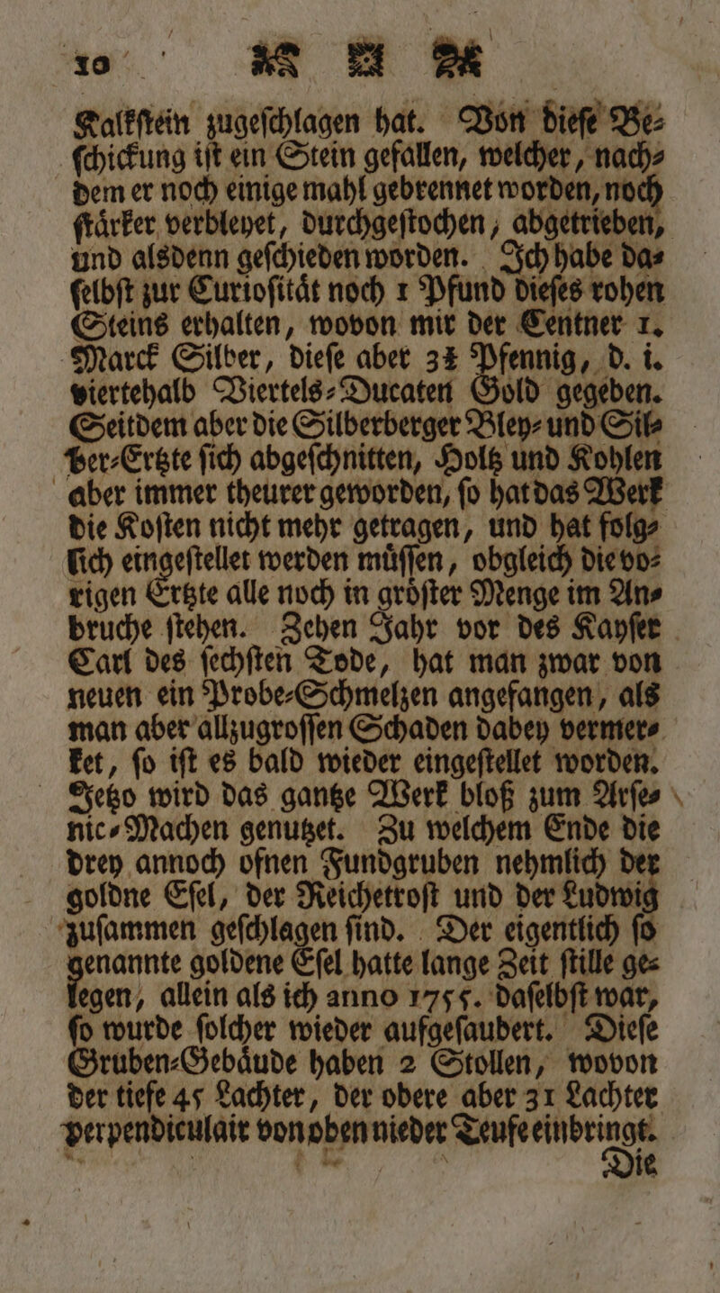 a MumM Kalkſtein zugeſchlagen hat. Von dieſe Bes ſchickung iſt ein Stein gefallen, welcher, nach⸗ dem er noch einige mahl gebrennet worden, noch und alsdenn geſchieden worden. Ich habe da⸗ ſelbſt zur Euriofität noch 1 Pfund dieſes rohen Steins erhalten, wovon mir der Centner 1. Marck Silber, dieſe aber 31 Pfennig, d. i. viertehalb Viertels⸗Ducaten Gold gegeben. Per⸗Ertzte ſich abgeſchnitten, Holtz und Kohlen aber immer theurer geworden, ſo hat das Werk die Koſten nicht mehr getragen, und hat folg⸗ ich eingeſtellet werden muͤſſen, obgleich die vo⸗ rigen Ertzte alle noch in groͤſter Menge im An⸗ bruche ſtehen. Zehen Jahr vor des Kayſer Carl des ſechſten Tode, hat man zwar von neuen ein Probe⸗Schmelzen angefangen, als ket, ſo iſt es bald wieder eingeſtellet worden. nic⸗Machen genutzet. Zu welchem Ende die drey annoch ofnen Fundgruben nehmlich de gioldne Eſel, der Reichetroſt und der Ludwi zuſammen geſchlagen find. Der eigentlich ſo enannte goldene Eſel hatte lange Zeit ſtille ges legen, allein als ich anno 1755. daſelbſt war, ſo wurde ſolcher wieder aufgeſaudert. Dieſe Gruben⸗Gebaͤude haben 2 Stollen, wovon der tiefe 45 Lachter, der obere aber 31 Lachter perpendiculair von oben nieder nn g * —