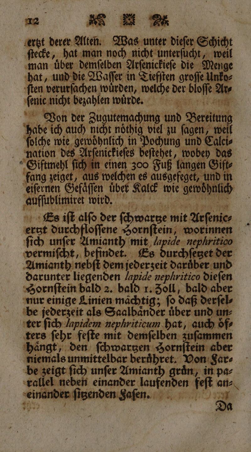 ertzt derer Alten. Was unter dieſer Schicht ſtecke, hat man noch nicht unterſucht, weil man über demſelben Arſenickieſe die Menge hat, und die Waſſer in Tiefſten groſſe Unko⸗ en verurſachen wuͤrden, welche der bloſſe Ar⸗ fene nich bezahlen wuͤrde . n Von der Zugutemachung und Berti Er ich, auch nicht noͤthig viel zu ſagen, weil olche wie gewöhnlich in Pochung und Calei⸗ nation des Arſenickieſes 8180 HR das J ſich in einen 300 Fuß langen Gift fang zeiget, au 8 welchen es ausgefeget, und in Fe Sfäfen übet Kalck wie gewöhnich aufſublimiret wird. 1 44 Es iſt alſo der den mit efenier ertzt durchfloſſene Hornſtein, worinnen ſich unſer ee mit Japide- nephritico vermiſcht, b 5 indet. ES eee, Amianth nebſt dem jederzeit Darüber und darunter liegenden Japide nephritico dieſen Hornſtein bald 2. bald r. Zoll, 9 ar nur einige Linien mächtig; fo daß d derſel⸗ ter ſich lapidem ie a hat, auch oͤf⸗ ters ſehr feſte mit demſelben zuſammen haͤngt, den ſchwartzen Sornſtein aber niemals unmittelbar beruͤhret. Von Far⸗ be zeigt ſich unſer Amianth gruͤn, in pa⸗ rallel neben einander laufenden feſt an⸗ ‚einanblngieienden eniSafen. b