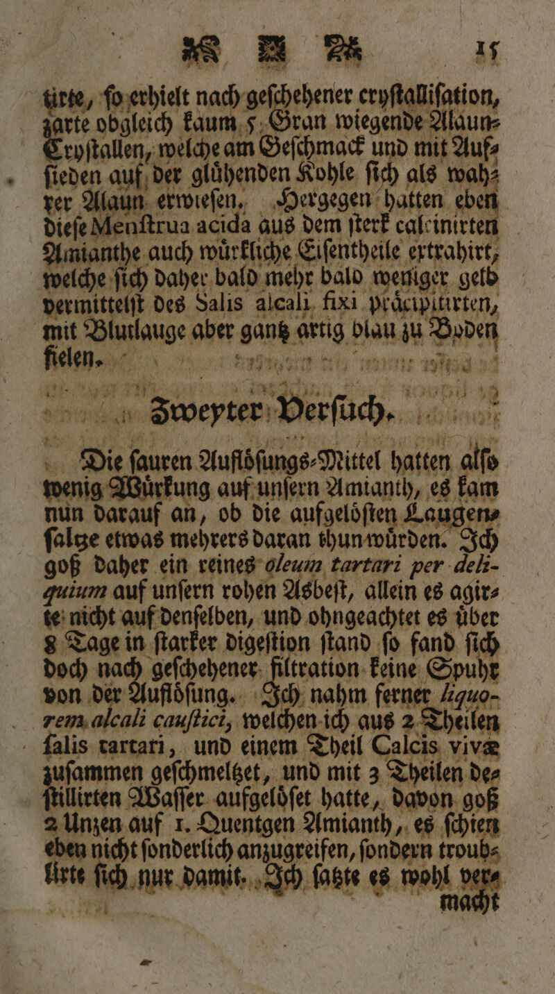 tirse, ſo erhielt nach geſchehener eryſtalliſation, 720 obgleich kaum 5 Sean wiegende Alaun⸗ Eryitallen, welche am Geſchmack und mit Auf⸗ ſieden auf der glühenden Kohle ſich als wah⸗ rer Alaun erwieſen. Hergegen hatten eben dieſe Menſtrua acida aus dem ſterk caleinirten Amianthe auch wuͤrkliche Eiſentheile ertrahirt, welche ſich daher bald mehr balo weniger geld vermittelſt des Salis alcali fixi praͤcipitirten, 5 Blutlauge aber gang artig blau zu Boden ))) nn mum mm! ann , 7 Bun ey i 11 5 ins‘ Pag; 1 21 nnn J3oeyter Verſuch. Die ſauren Auflöſungs⸗Mittel hatten alfo wenig Wuͤrkung auf unſern Amianth, es kam nun darauf an, ob die aufgeloͤſten Laugen falge etwas mehrers daran thun wuͤrden. Ich goß daher ein reines gleum tartarı per deli- quium auf unſern rohen Asbeſt, allein es agir⸗ te nicht auf denſelben, und ohngeachtet es über 8 Tage in ſtarker digeſtion ſtand fo fand fic doch nach geſchehener filtration keine Spuh von der Aufloͤſung. Ich nahm ferner guo⸗ .. rem alcali cauſtici, welchen ich aus 2 Th ilen | alis tartari, und einem Theil Calcis viva end geſchmeltzet, und mit 3 Theilen de⸗ lllirten Waſſer aufgelöfet hatte, davon goß 2 Unzen auf 1. Quentgen Amianth, es ſchien eben we ſonderlich anzugreifen, ſondern troub⸗ Urte ſich nur damit, Ich ſatzte weng Dane *