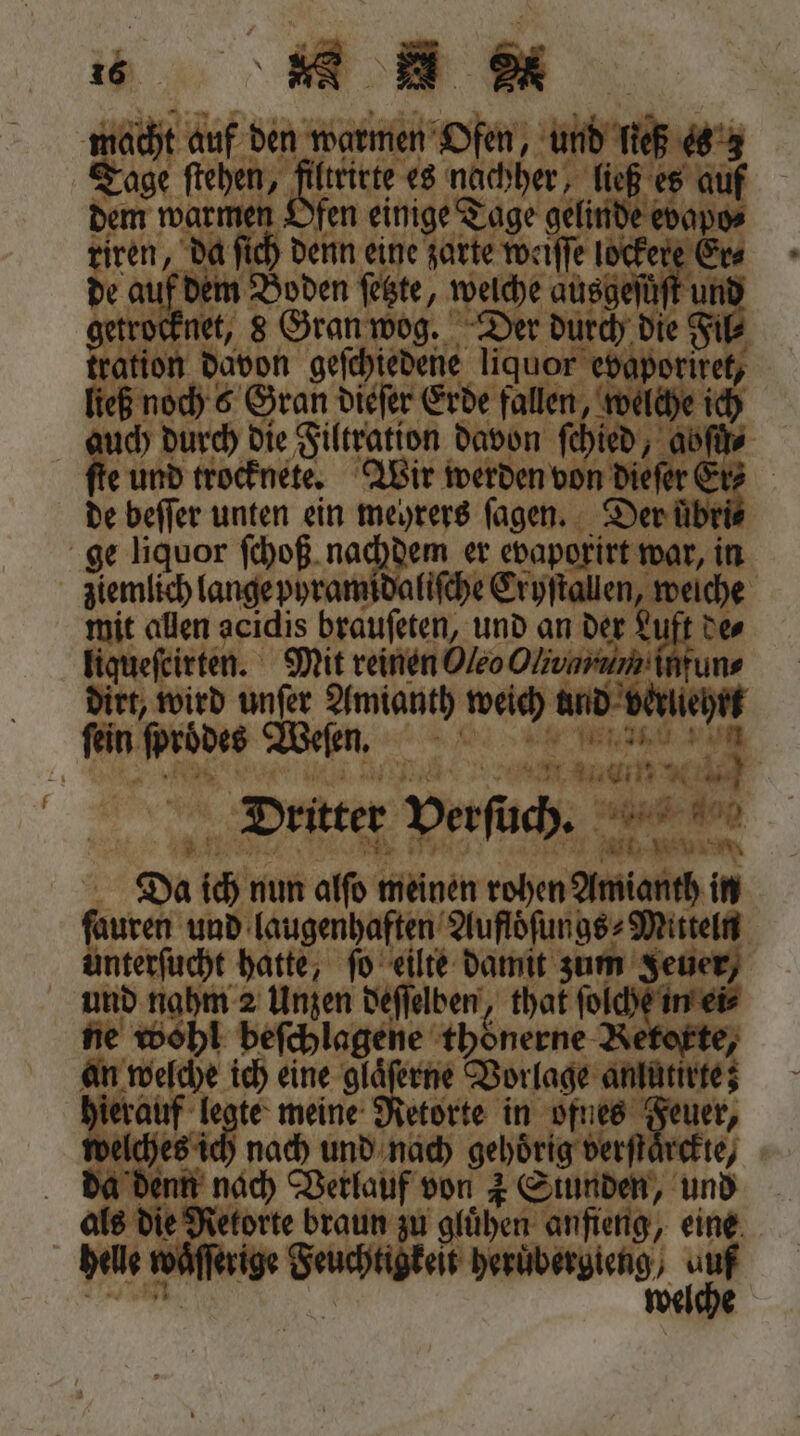 getrocknet, 8 Gran wo a d e 3 auch durch die Filtration davon 25 e und trocknete. eee ja Di wurd nf man wech in 15 er ee r i . N 4 au BE * Dritter verſuch. a dog Alt, Wu Da ich nun alſo nnd rohen Amianth in ſuren und laugenhaften Aufloͤſungs⸗Mitteln 8 hatte, ſo eilte damit zum Jeuer, und nahm 2 Unzen deſſaben, that fol aha i⸗ ne Beh beſchlagene thoͤnerne Re 4 ich eine gläferne Vorlage e hierauf legte meine Retorte in ae Fuer, velches ich nach und nach gehörig verſt oft) a denn nach Verlauf von 4 Stunden, und als die Retorte braun zu gluͤhen anfeng, eine. e waͤſſerige Feuchtigkeit heruͤbergieng / 9