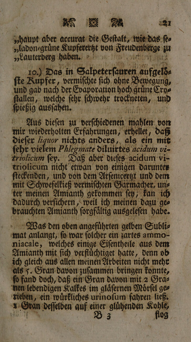 N &gt;, ° 221 „haupt aber accurat die Geſtalt, wie das ſe⸗ vladon⸗gruͤne Kupfererät von Sreubenberge 92 „Lauterberg haben. n | 7 o.) Das in Selpeterſsuren c ſte Kupfer, vermiſchte ſich ohne Bewegung, und gab nach der Evaporation hoch gruͤne Cry⸗ ſtallen, welche ſehr ſchwehr en e amp Welte ausſahen. ee Aus dieſen zu verſchiedenen wahlen von bulk wiederholten Erfahrungen, erhellet, daß dieſe ſer 2 den nichts anders, als ein mit ſeht vielem Phlegmate diluirtes acidum vi- Zriolicum ſey. Daß aber dieſes acidum vi- 7 Men 6 0 0 al eigen, 72 55 eckenden, und von dem Arfeni und dem mit Schwefelkieß derts en er ter meinen Amianth 1 1 ef, 0 kan ich dadurch verſichern, weil ich meinen dazu ge⸗ brauchten Amianth ſorgfaͤltig ausgelefen. habe. Was den oben angeführten gelben Subli⸗ mut anlangt, ſo war ſolcher ein zartes ammo- niacale, welches einige Eiſentheile aus dem Amtanth mit ſich verfluͤchtiget hatte, denn ob ich gleich aus allen meinen Arbeiten nicht mehr als 5. Gran davon zuſammen bringen konnte, ſo fand doch, daß ein Gran davon mit 2 Gra⸗ nen lebendigen. Kalkes im glaͤſernen Moͤrſel ge⸗ „ein wuͤrkliches urinoſum fahren ließ.