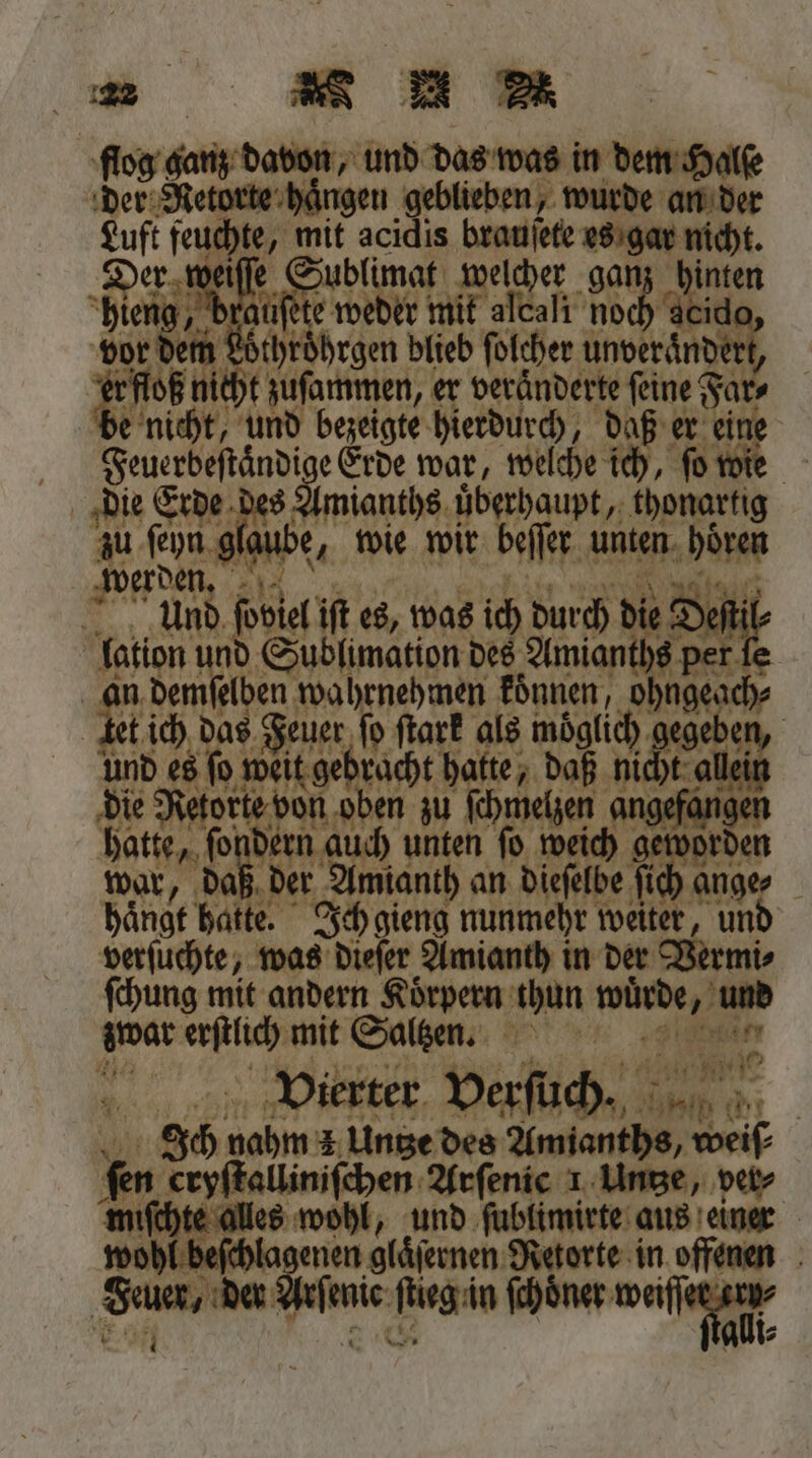 flog ganz davon, und das was in dem Halſe der Retorte hängen geblieben, wurde an der Luft feuchte, 4 acidis brauſete es gar nicht. 5 Sue welcher gan ige. jüſete weder mit ale Walt göch cide or dem ehren blieb ſolcher En, dert gi nicht zuſammen, er veränderte feine‘ Far⸗ e nicht, und bezeigte hierdurch, daß er eine Feuerbeſtaͤndige Erde war, welche ich, ſo wie die Erde des Amianths uͤberhaupt, thonartig zu ſeyn glau | be, wie wir beſſer unten DH werden. = nn, poblel iſt es, was ich durch di e Deſtil | 1 85 nd Sublimation des Amianths per ſe in dem Fa gane 11 e | war, 1 en re an ee Br ange⸗ haͤngt 5 Ich gieng nunmehr weiter, und verſuchte, was dieſer Amianth in der Weng ſchung mit andern Koͤrpern thun 14 3 erſtlich mit Saltzen. 165 Vierter verſuch. De. N Ich 8 3 Unge des Amianths, 0 55 cryſtalliniſchen Arſenic 1 Untze, ver⸗ ſchte alles wohl, und ſublimirte aus einer hl beſchlagenen glaͤſernen Retorte in offenen Sum, der 1 enie Regin ſchoͤner u A