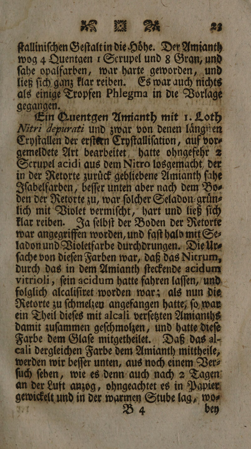 ſtalliniſchen Geſtalt in die Höhe. Der Amianth wog 4 Quentgen 1 Scrupel und 8 Gran, und ſahe opalfarben, war harte geworden, und ließ ſich ganz klar reiben. Es war auch nicht als einige Tropfen Phlegma in die Vorlage gegangen h en. | Guentgen Amianth mit 1. au | Meri depurati und zwar von denen laͤngd Tryſtallen der erſtern Cryſtalliſation, 75 or meldete Art bearbeite 4 5 ohngefehr 2 Sean acidi aus dem Nitro losgemacht, der in der Retorte zurück gebliebene Amianth fahe Iſabelfarden, beſſer unten aber nach dem Bo⸗ den der Retorte zu, war ſolcher Seladon⸗ gruͤn⸗ ich mit Violet vermiſcht, hart und ließ ſich — reiben. Ja ſelbſt der Boden der Retorte angegriffen worden, und faſt halb mit Se⸗ ec und Violetfarbe durchdrungen. Die Ur⸗ ſache von dieſen Farben war, daß das Nicrum, durch das in dem Amianth ſteckende 8 vitrioli, ſein acidum hatte fahren laſſen, und folglich alcaliſiret worden war; als nun die Retorte zu ſchmelzen angefangen hatte; ſo war ein Theil dieſes mit alcali verfegten Amianths damit zuſammen geſchmolzen, und hatte dieſe Farbe dem Glaſe mitgetheilet. Daß das al- cali dergleichen Farbe dem Amianth mittheile, werden wir beſſer unten, aus noch einem Ver⸗ ſehen, wie es denn auch nach 2 Tagen an der Luft anzog, ohngeachtet es in Papier gerückt und in der * Stube lag, de