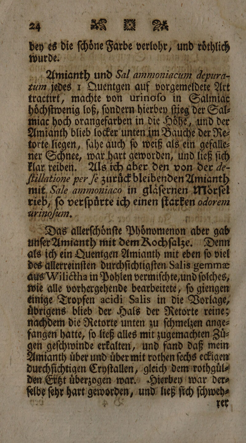 a Ru a 2 es die ſchöne 1 e 2 ah | 777 be. * © im. ame ’ el tractir machte t von ürineld in 13 hoc chſtwenig loß, ſondern hierben ſtieg der Sal⸗ n ac hoch drangefarben n. die Hohe, iD 55 Amianth blieb locker unten im Bauche | e liegen, ſahe auch fo weiß a 180 r Schnee, war hart dn leß fi ar reiben. Als ich aber Ben der a 2 Hatione per Air AFTER, ant mit. Sale.ammoniaco in glaͤſerne orſe 7 o verſpůrte ich einen w e 85 o allerſchönſte ungen abe deb unſer Amianth mit dem Kochſalze. als ich ein Quentgen Amianth mit 0 e des allerreinſten durchſichtigſten Salis gemmæ aus Wilictha in Pohlen Man iſchte, und ſolches, wie alle 0 erbanenee bearbeitete, ſo giengen 50 Tropfen acidi Salis in die Vorlage, uͤbrigens blieb der Hals der Netorte reine; em die Retorte unten zu ſchmelzen ange⸗ fangen hatte, ſo ließ alles mit zugemachten Zü- gm, geſchwinde erkalten, — fand daß mein ianth über und uͤber mit rothen ſechs eckigen 2 Cryſtallen, gleich dem rothguͤl⸗ t überzogen war. Hierbey war der⸗ fibe ſehr hart Heetden „und ließ ſich che
