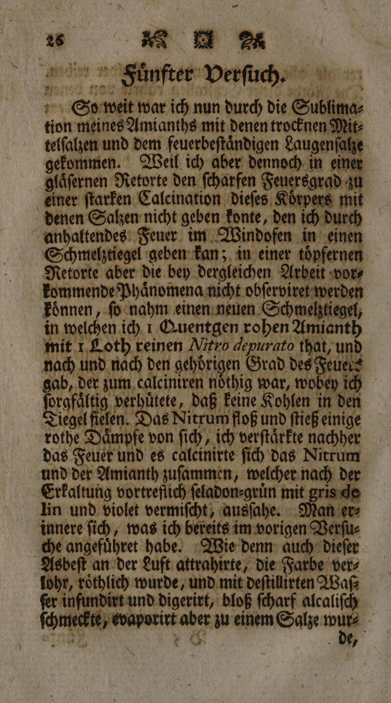 ey 12 % 4 1 1 . Wen Dr 222% uͤ &gt; dans ne ü 2 1 14 * ö as f 1 7 5 ’ . W 2 ENT egen e ER n 4 ‚ 1 nau BT Wie 4 73 ene. So weit war ich nun durch die Sublima⸗ tion meines Amianths mit denen trocknen Mit⸗ telſalzen und dem feuerbeſtaͤndigen Laugenſalze gekommen. Weil ich aber dennoch in einer glaͤſernen Retorte den ſcharfen Feuersgrad zu einer ſtarken Calcination dieſes Koͤrpers mit denen Salzen nicht geben konte, den ich durch anhaltendes Feuer im Windofen in einen Schmelztiegel geben kan; in einer toͤpfernen Retorte aber die bey dergleichen Arbeit vor⸗ kommende Phaͤnomena nicht obſerviret werden koͤnnen, ſo nahm einen neuen Schmelztiegel, in welchen ich ı Quentgen rohen Amianth mit 1 Loth reinen Nitro depurato that, und nach und nach den gehörigen Grad des Feuers gab, der zum, calciniren nöthig war, wobey ich Naa e de daß keine Kohlen in den Tiegel fielen. Das Nitrum floß und ſtieß einige rothe Dämpfe von ſich, ich verſtärkte nachher das Feuer und es calcinirte ſich das Nitrum und der Amianth zuſammen, welcher nach der Erkaltung vortreflich ſeladon⸗gruͤn mit gris de lin und violet vermiſcht, ausſahe. Man er⸗ innere ſich, was ich bereits im vorigen Verſu⸗ che angefuͤhret habe. Wie denn auch dieſer Asbeſt an der Luft attrahirte, die Farbe ver⸗ lohr, roͤthlich wurde, und mit deſtillirten Was⸗ fer infundirt und digerirt, bloß ſcharf alcaliſch ſchmeckte, evaporirt aber zu einem Salze wur⸗ * 1 0 de,