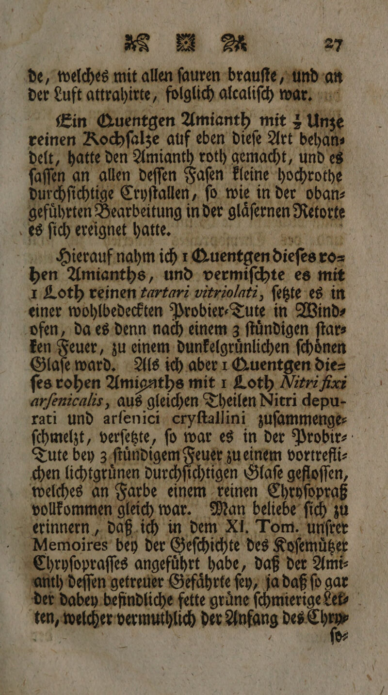 de, welches mit allen fauren brauſte, und an der Luft attrahirte, folglich alcaliſch war. Ein Guentgen Amianth mit 2 Unze reinen Kochſalze auf eben dieſe Art behan delt, hatte den Amianth roth gemacht, und es ſaſſen an allen deſſen Faſen kleine hochrothe durchſichtige Cryſtallen, ſo wie in der oban⸗ gefuͤhrten Bearbeitung in der glaͤſernen Retorte ss 0 Hierauf nahm ich rQuentgen dieſes ro⸗ hen Amianths, und vermiſchte es mit 1 Loth reinen tartari vitriolati, ſetzte es in einer wohlbedeckten Probier⸗Tute in Wind⸗ ofen, da es denn nach einem z ſtuͤndigen ſtar⸗ ken Feuer, zu einem dunkelgruͤnlichen ſchoͤnen Glaſe ward. Als ich aber 1 Quentgen die⸗ ſes rohen Amigaths mit ı Loth Miri xi anſenicnlis, aus gleichen Theilen Nitri depu- rati und arſenici cryſtallini zuſammenge⸗ ſchmelzt, verſetzte, ſo war es in der Probir⸗ Tute bey z ſtuͤndigem en einem vortrefli⸗ chen lichtgruͤnen durchſichtigen Glaſe deore welches an Farbe einem keinen Chryſdpraß vollkommen gleich war. Man beliebe ſich zu erinnern, daß ich in dem XI. Tom. unfter - Memojires bey der Geſchichte des Koſemuͤtzer Chryſopraſſes angeführt habe, daß der Ami⸗ anth deſſen getreuer Gefaͤhrte fey, ja daß ſo gar der dabey befindliche fette grüne ſchmierige det⸗ ten, welcher vermuthlich nnn d⸗ 8 e