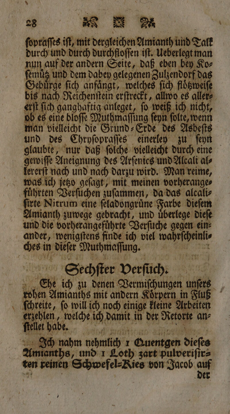 — es N A | ſopraſſes if, mit dergleichen Amianth und Talk durch und durch durchfloſſen iſt. Ueberlegt man AuLOBN der andern Seite, daß eben bey Ko⸗ 1 150 a ee EN 0 10 1 ch ganghaftig anleget, ſo weiß ich nicht, n Fr bloſſe Muthmaſſung ſey ſolte, wenn an vielleicht die Grund⸗Erde des Asbeſts | und des Chryſopraſſes einerley zu feyn glaubte, nur daß ſolche vielleicht durch eine gewiſſe Aneignung des Arſenies und Alcali al⸗ lererſt nach und nach darzu wird. Man reime, was ich jetzo geſagt, mit meinen vorherange⸗ ſirte Nitrum eine ſeladongruͤne Farbe dieſem Amianth zuwege gebracht, und uͤberlege dieſe und die vorherangefuͤhrte Verſuche gegen ein ander, wenigſtens finde ich viel waheſchelnl⸗ Sechſter verſuch. Eh ich zu denen Dermiſchurgen u ers „ 1 5 Amianths mit andern Körpern in luß erzehlen, welche ich DRS er ai ans et babe. Amianths, und 1 Loth zart pulveriſir⸗ ten rei en Schwefel⸗Kies von Jacob 2