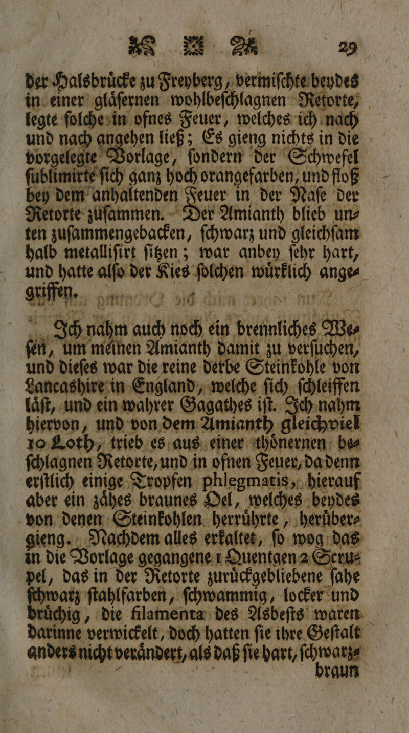 der Halsbruͤcke zu Freyberg, vermiſchte beydes in einer gläfernen wohlbeſchlagnen Retorte, legte ſolche in ofnes Feuer, welches ich nach und nach golla ließ; Es sieng nichts in die rgelegte Vorlage, ſondern der Schwefel ſublimirte ſich ganz hoch orangefarben und floß bey dem anhaltenden euer in der Naſe der orte zuſammen. Der Amianth blieb un⸗ ten zuſammengebacken, ſchwarz und gleichſam halb metalliſirt ſitzen; war anbey ſehr hart, und hatte er der Kies ſolchen El ange A Dette 910 hen iti 1 . Jon m ala noch ein brenne We⸗ ſen, um meinen Amianth damit zu verſuchen, und dieſes war die reine derbe Steinkohle von ncashire in England, welche ſich ſchleiffen laͤſt, und ein wahrer Gagathes iſt. Ich nahm hiervon, und von dem Amianth gleichviel 10 Loth, trieb es aus einer thoͤnernen bes ſchlagnen Retorte, und in ofnen Feuer, da denn erſtlich einige Tropfen phlegmatis, hierauf aber ein zaͤhes braunes Oel, welches beydes von denen Steinkohlen herruͤhrte, heruͤber⸗ gieng. Nachdem alles erkaltet, ſo wog das in die Vorlage gegangene 1Quentgen 2 Scru⸗ pel, das in der Retorte zuruͤckgebliebene ſahe ſchwarz ſtahlfarben, ſchwammig, locker und „ die filamenta des Asbeſts waren darinne verwickelt, doch hatten ſie ihre Geſtalt anders nich verändert, als daß fie hart, war