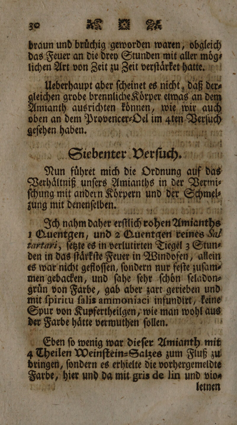| braun und bunchig geworden — das Feuer an die drey Stunden mit aller möͤg⸗ Ahe Art von Zeit zu Zeit verſtärket hatte. N en berhaupt aber ſcheinet es nicht, daß de leichen grobe brennliche Korper etwas an de mianth ausrichten koͤnnen, wie wi g ach Nabe cr 10 (r den era vn 7197 | ö een As 0 Siebenter Verſuch. dar Nun fuͤhret mich die Ordnung aaf bis rhaͤltniß Wi nde in 2 Vermi⸗ jung mit andern e und d ) ang: mit den ſelben. ee 103 13 100 185070 Ji Ich nahm daher ali ohen ne 1 Guentgen, und 2 Quentgen — cartari, ſetzte es in verlutirten Tiegel 3 Stun⸗ den in das ſtaͤrkſte Feuer in Windofen, allein es war nicht gefloſſen, ſondern nur feſte zuſam⸗ men gebacken, und ſahe ſehr ſchön ſeladon⸗ gruͤn von Farbe, gab aber zart gerieben und mit ſpiritu ſalis ammonĩaci infundirt, keine Spur von Kupfertheilgen, wie man wohl aus ade hätte vermuthen ſollen. e e e | 5 Eben ſo wenig war dieſer Amianth mit 4 Theilen Weinſtein⸗Salzes zum Fluß zu Bringen, ſondern es erhielte die vorhergemeldte Gore, den und da mit gris de lin * vio⸗ b einen