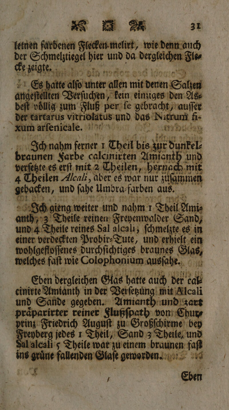 Hart lo node did kin: 99 Es hatte 8 allen mit deren Salzen Ho ellten Verſu n, kein einziges den As⸗ Ich nahm feuer I ‚Theil bis; ur dunkel * sunen Farbe calcinirten Amianth verſetzte es erſt mit 2 Theilen, h. nach Theilen Aleali, aber es war nur zus men 13 * und fabe . aus. eee Ich gie ig weiter und nahm 1 Theil Amis anth, 3 Theile reinen Freyenwalder S Send, und 4 Theile reines Sal alcali, ſchmel ie es nn einer verdeckten Probir⸗Tute, und erhielt wohtgeſtoſſnes durchſichtiges braunes Gas, welches faſt wie Colophonium ausſahe. A Ehen dergleichen Glas h. hatte auch de cab einirte Amianth in der Verſetzung mit Alcali und Sande gegeben. Amianth und Zart 5 er. reiner Flußſpath. von Chur⸗ ori Auguſt zu Großſchiewe bey T berg jedes 1 T il, Sand 3 Theile, und Aalcali 5 Theile war zu einem braunen faſt n grüne fallenden la worden. 40