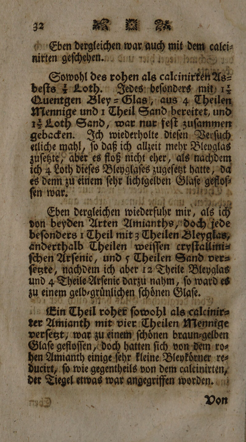 Eben dergleichen war auch mit dem calei⸗ nirten geſch ehen. 3 Sowohl des rohen als calcinirten As⸗ beſts 1 Loth. Jedes beſonders mit 12 Quentgen Bley⸗ Glas, aus 4 Theilen mMennige und 1 Theil Sand bereitet, und 15 Loth Sand, war nur feſt zuſammen gebacken. Ich wiederholte dieſen Verſuch etliche mahl, ſo daß ich allzeit mehr Bleyglas zuſetzte, aber es floß nicht eher, als nachdem ich 4 Loth dieſes Bleyglaſes zugeſetzt hatte, da es denn zu einem ſehr lichtgelben Glaſe gefloſ⸗ N 1 er nee einne . fen wart. W Dune: a W tu ea e Ceöuen dergleichen wiederfuhr mir, als ich don beyden Arten Amianths, doch jede beſonders 1 Theil mit 3 Theilen Bleyglas, e Theilen weiſſen eryſtallini⸗ ſchen Arſenie, und 5 Theilen Sand ver⸗ ſetzte, nachdem ich aber 12 Theile Bleyglas und 4 Theile Arſenie darzu nahm, fo ward es zu einem gelb⸗gruͤnlichen ſchoͤnen Glaſe. Ein Theil roher ſowohl als caleinir⸗ ter Amianth mit vier Theilen Mennige verſetzt, war zu einem ſchoͤnen braun⸗ gelben Glaſe gefloſſen, doch hatten ſich von dem ro⸗ en Amianth einige ſehr kleine Bleykoͤrner res ueirt, ſo wie gegentheils von dem caleinirten, der Tiegel etwas war angegriffen worden. * Zr