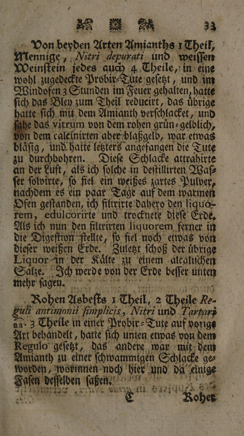 Ylennige. Mitri ‚depurati und weiſſen Weinſtein jedes auch 4. Theile, in eine wohl zugedeckte Probir⸗Tute geſetzt, und im ſich das Bley zum Theil reducirt, das Übrige hatte ſich mit dem Amianth verſchlacket, und fabe das vitrum von dem rohen gruͤn⸗gelblich, 1 dem calelnirten aber blaßgelb, war etwas blaͤſig, und hatte letzters angefangen die Tute zu durchbohren. Dieſe Schlacke attrahirte an der Luft, als ich ſolche in deſtillirten Waſ⸗ 15 ſolvirte, ſo fiel ein weißes zartes Pulver, achdem es ein paar Tage aus dem warmen Ofen geſtanden, ich filtrirte dahero den liquo- tem, edulcorirte und trocknete dieſe ( Erde. Als ich nun den filtrirten liquorem ferner in die Digeſtion ſtellte, ſo fiel noch etwas von dieſer weißen Erde. Zuletzt ſchoß der übrige Liquor in der Kälte zu einem alcaliſchen Salze. Ich werde von der Ade beſſer unten mehr ſagen. . ohen Asbeſte ı 1 Theil, 2 Th le Re. 225 antımonit fimplicis, Mitri und Heeg 2. 3 Theile in einer Probir⸗Tute auf vorige Regulo geſetzt as andere war mit dem Aman zu e ee en Scl yo Safe Fecher tagen, 1 n Ten sar 808 ohets —