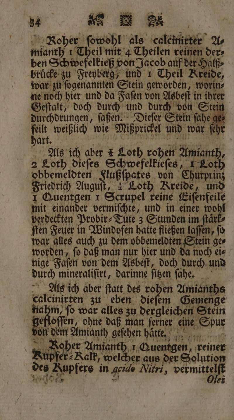 ee h 1 ER Pe Roher ſowohl als caleinirter Us mianth 1 Theil mit 4 Theilen reinen der⸗ ben Schwefelkieß von Jacob auf der Halß⸗ brücke zu Freyberg, und 1 Theil Kreide, war zu ſogenannten Stein geworden, worin⸗ ne noch hier und da Faſen von Asbeſt in ihrer Geſtalt, doch durch und durch von Stei durchdrungen, ſaßen. Dieſer Stein ſahe ger vr weißlich wie Mißprickel und war ſeh Als ich aber E Loth rohen Amianth, 2 Loth dieſes Schwefelkieſes, Loth obbemeldten Flußſpates von Churprinz Friedrich Auguſt, 2 Loth Kreide, und I Quentgen 1 Scrupel reine Eiſenfeile mit einander vermiſchte, und in einer wohl verdeckten Probir⸗Tute 3 Stunden im ſtaͤrk⸗ ſten Feuer in Windofen hatte fließen laſſen, ſo war alles auch zu dem obbemeldten Stein ge⸗ worden, ſo daß man nur hier und da noch ei⸗ nige Faſen von dem Asbeſt, doch durch und durch mineraliſirt, darinne ſitzen ſahe. Als ich aber ſtatt des rohen Amianths calcinirten zu eben dieſem Gemenge nahm, ſo war alles zu dergleichen Stein gefloſſen, ohne daß man ferner eine Spur Don den Amanth gefehen häte. „Roher Amianth 1 Quentgen, reiner Rupfe Kalk, welcher aus der Solution des Kupfers in geido Mitri, vermittelſt * A * 2