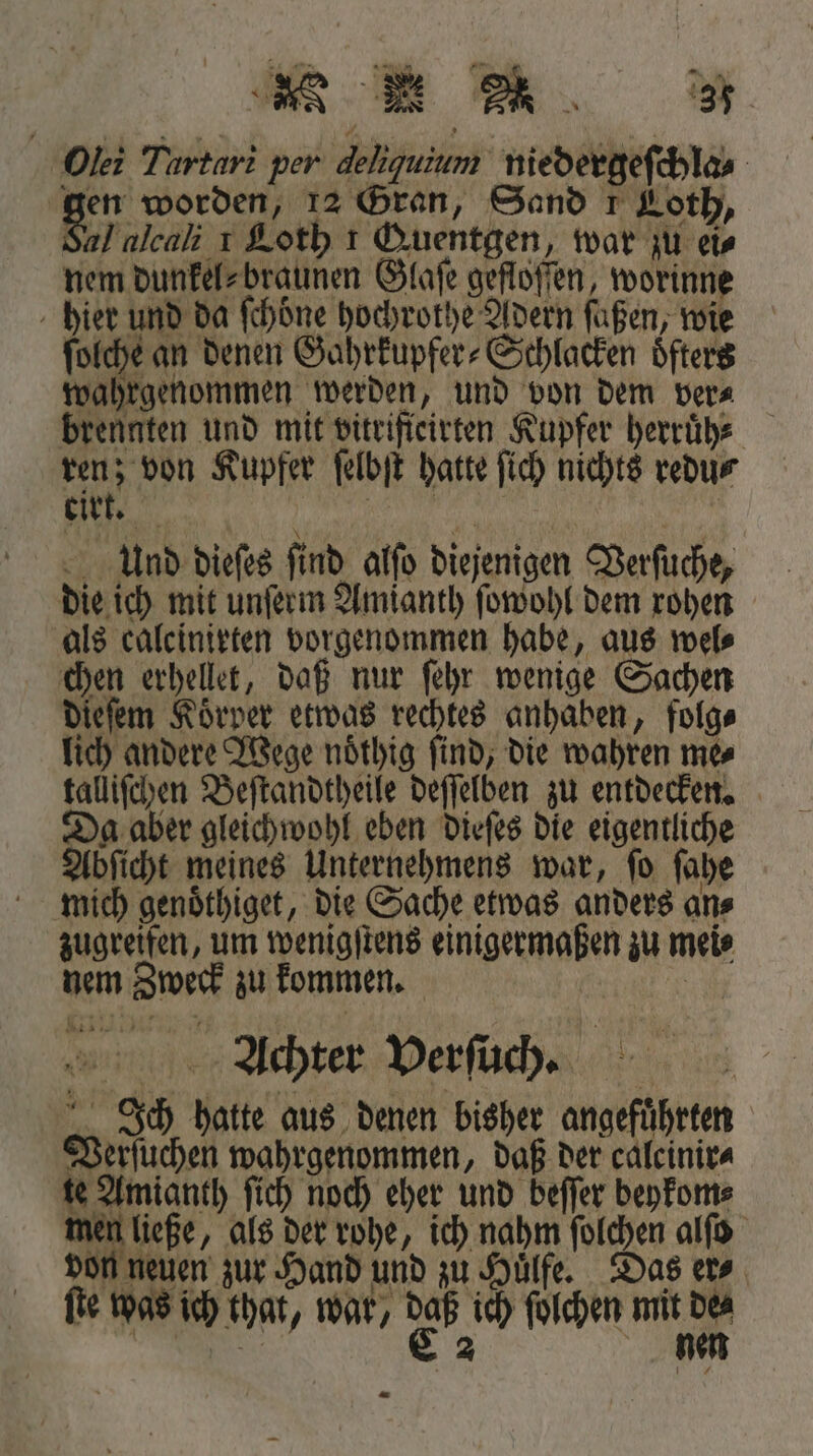e Onli Tartari per dehguium niedergeſchla- gen worden, 12 Gran, Sand 1 Loth, al alcali 1 Loth 1 Quentgen, war zu eis nem dunkel⸗braunen Glaſe gefloſſen, worinne hier und da fchöne hochrothe Adern füßen, wie ſolche an denen Gahrkupfer⸗Schlacken öfters wahrgenommen werden, und von dem ver⸗ brennten und mit vitrifieirten Kupfer herruͤh⸗ l Kupfer ſelbſt hatte ſich nichts redu⸗ tirt. REN | And dieſes find alſo diejenigen Verſuche, die ich mit unſerm Amianth ſowohl dem rohen als calcinirten vorgenommen habe, aus wel⸗ chen erhellet, daß nur ſehr wenige Sachen dieſem Körper etwas rechtes anhaben, folg⸗ lich andere Wege noͤthig ſind, die wahren me⸗ Da aber gleichwohl eben dieſes die eigentliche Abſicht meines Unternehmens war, ſo ſahe mich genoͤthiget, die Sache etwas anders an⸗ zugreifen, um wenigſtens einigermaßen zu mei⸗ nem Zweck zu kommen. Ru Achter Verſuch. Ich hatte aus denen bisher angefuͤhrten Verſuchen wahrgenommen, daß der caleinir⸗ te Amianth ſich noch eher und beſſer beykom⸗ men ließe, als der rohe, ich nahm ſolchen alſo von neuen zur Hand und zu Huͤlfe. Das er⸗ 7 fie was ich that, war, daß ich ſolchen mit de⸗