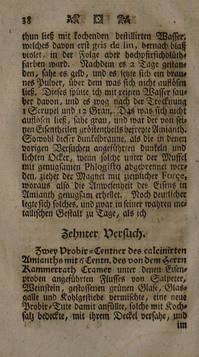 thun ließ mit kochenden deſtillirten Waffen; welches davon erſt gris de lin, hernach blaß violet, in der 5105 aber b Be ward. Nachdem es 2 Tage geſtat den, ſahe es gelb, und es ſetzte 2 ein —.— nes Pulver, über dem was ſich nicht auflöfer ließ. Dieſes fpütte, ich mit reinen Waſſer ſau⸗ ber davon, und es wog nach der Tro nung 1 Scrupel und 12 Gran, Das was ſich nicht aufloſen ließ, ſahe grau, und war der von ſei⸗ | 85 n Eiſentheilen gröſtentheils befveyte Amlanth. owohl dieſer dunkelbraune, als die in denen vorigen Verſuchen angeführten dunkeln un lichten Ocker, wenn poche unter der! Muffel mit genugſamen Phlogiſto ar wer⸗ den, ziehet der Magnet mit ziemlicher Forge, woraus alſo die Anweſenheit des Eiſens in Amianth genugſam erhellt. Noch deutlicher legte ſich ſolches, und zwar in ſeiner wahren me⸗ talliſchen . zu Tage 1. als ich Zehnter Verſuch⸗ Zwey probir⸗Centner des caleinirten Ane mit 5 Centn. des von dem Serrn Kammerrath Cramer unter denen Eiſen⸗ proben angefuͤhrten Fluſſes von Salpeter, Weinſtein, geſtoſſenen gruͤnen Glaſe, Glas⸗ galle und Kohlgeſtiebe vermiſchte, eine neue fa bär Tute damit anfuͤllte, ſolche mit Koch⸗ lz bedeckte, mit dr Deckel verſahe, a